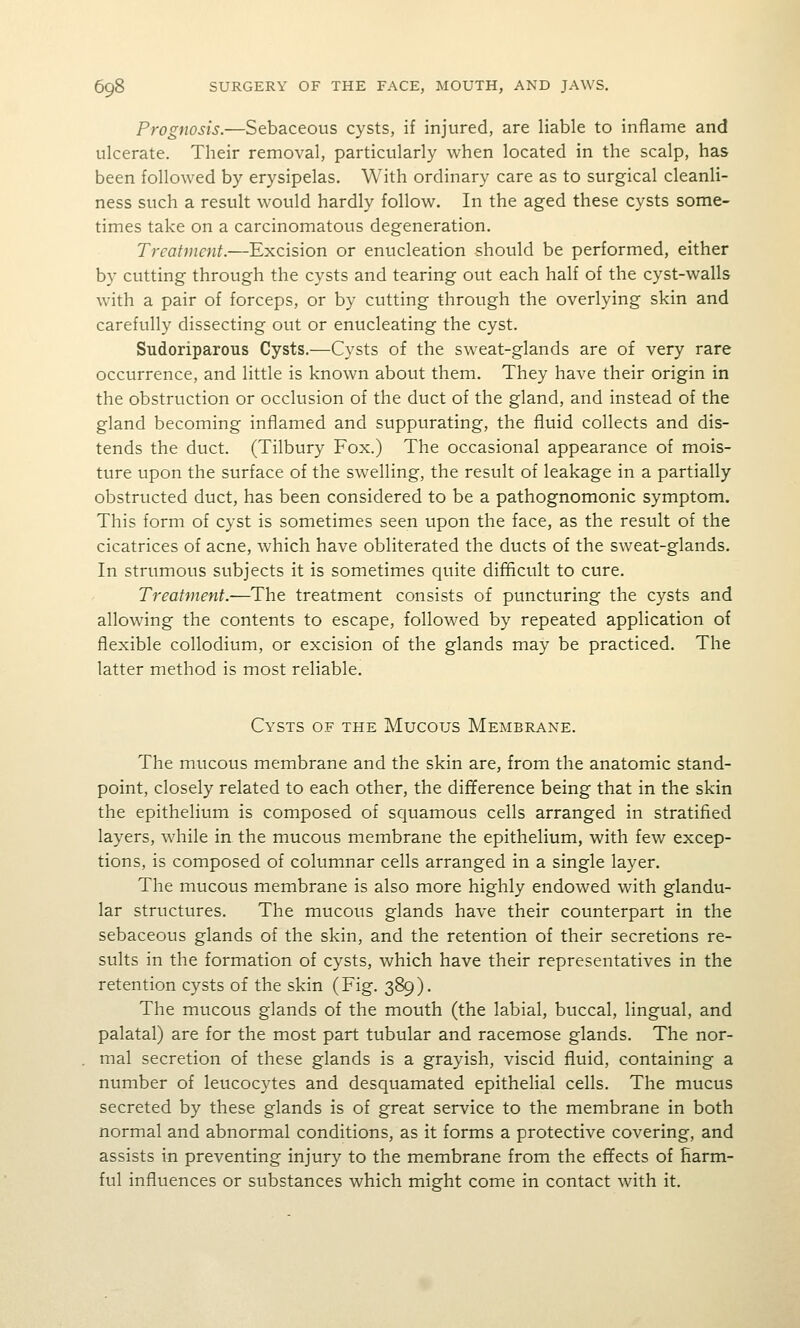 Prognosis.—Sebaceous cysts, if injured, are liable to inflame and ulcerate. Their removal, particularly when located in the scalp, has been followed by erysipelas. With ordinary care as to surgical cleanli- ness such a result would hardly follow. In the aged these cysts some- times take on a carcinomatous degeneration. Treatment.—Excision or enucleation should be performed, either by cutting through the cysts and tearing out each half of the cyst-walls with a pair of forceps, or by cutting through the overlying skin and carefully dissecting out or enucleating the cyst. Sudoriparous Cysts.—Cysts of the sweat-glands are of very rare occurrence, and little is known about them. They have their origin in the obstruction or occlusion of the duct of the gland, and instead of the gland becoming inflamed and suppurating, the fluid collects and dis- tends the duct. (Tilbury Fox.) The occasional appearance of mois- ture upon the surface of the swelling, the result of leakage in a partially obstructed duct, has been considered to be a pathognomonic symptom. This form of cyst is sometimes seen upon the face, as the result of the cicatrices of acne, which have obliterated the ducts of the sweat-glands. In strumous subjects it is sometimes quite difficult to cure. Treatment.-—The treatment consists of puncturing the cysts and allowing the contents to escape, followed by repeated application of flexible collodium, or excision of the glands may be practiced. The latter method is most reliable. Cysts of the Mucous Membrane. The mucous membrane and the skin are, from the anatomic stand- point, closely related to each other, the difference being that in the skin the epithelium is composed of squamous cells arranged in stratified layers, while in the mucous membrane the epithelium, with few excep- tions, is composed of columnar cells arranged in a single layer. The mucous membrane is also more highly endowed with glandu- lar structures. The mucous glands have their counterpart in the sebaceous glands of the skin, and the retention of their secretions re- sults in the formation of cysts, which have their representatives in the retention cysts of the skin (Fig. 389). The mucous glands of the mouth (the labial, buccal, lingual, and palatal) are for the most part tubular and racemose glands. The nor- mal secretion of these glands is a grayish, viscid fluid, containing a number of leucocytes and desquamated epithelial cells. The mucus secreted by these glands is of great service to the membrane in both normal and abnormal conditions, as it forms a protective covering, and assists in preventing injury to the membrane from the effects of harm- ful influences or substances which might come in contact with it.