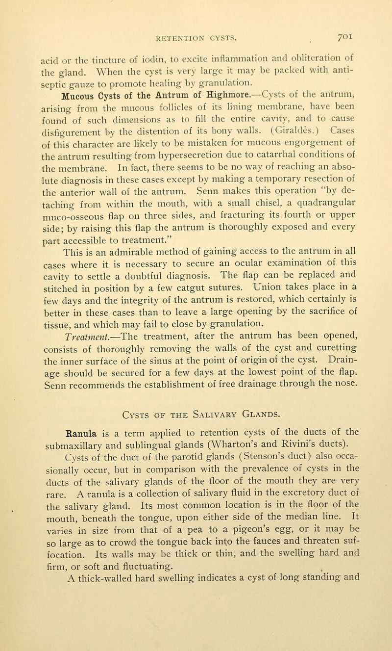 acid or the tincture of iodin, to excite inflammation and obliteration of the gland. When the cyst is very large it may be packed with anti- septic gauze to promote healing by granulation. Mucous Cysts of the Antrum of Highmore.—Cysts of the antrum, arising from the mucous follicles of its lining membrane, have been found of such dimensions as to fill the entire cavity, and to cause disfigurement by the distention of its bony walls. (Giraldes.) Cases of this character are likely to be mistaken for mucous engorgement of the antrum resulting from hypersecretion due to catarrhal conditions of the membrane. In fact, there seems to be no way of reaching an abso- lute diagnosis in these cases except by making a temporary resection of the anterior wall of the antrum. Senn makes this operation by de- taching from within the mouth, with a small chisel, a quadrangular muco-osseous flap on three sides, and fracturing its fourth or upper side; by raising this flap the antrum is thoroughly exposed and every part accessible to treatment. This is an admirable method of gaining access to the antrum in all cases where it is necessary to secure an ocular examination of this cavity to settle a doubtful diagnosis. The flap can be replaced and stitched in position by a few catgut sutures. Union takes place in a few days and the integrity of the antrum is restored, which certainly is better in these cases than to leave a large opening by the sacrifice of tissue, and which may fail to close by granulation. Treatment.—The treatment, after the antrum has been opened, consists of thoroughly removing the walls of the cyst and curetting the inner surface of the sinus at the point of origin of the cyst. Drain- age should be secured for a few days at the lowest point of the flap. Senn recommends the estabHshment of free drainage through the nose. Cysts of the Salivary Glands. Ranula is a term applied to retention cysts of the ducts of the submaxillary and sublingual glands (Wharton's and Rivini's ducts). Cysts of the duct of the parotid glands (Stenson's duct) also occa- sionally occur, but in comparison wath the prevalence of cysts in the ducts of the salivary glands of the floor of the mouth they are very rare. A ranula is a collection of salivary fluid in the excretory duct of the salivary gland. Its most common location is in the floor of the mouth, beneath the tongue, upon either side of the median line. It varies in size from that of a pea to a pigeon's egg, or it may be so large as to crowd the tongue back into the fauces and threaten suf- focation. Its walls may be thick or thin, and the swelling hard and firm, or soft and fluctuating. A thick-walled hard swelling indicates a cyst of long standing and