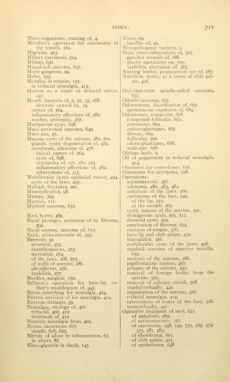 Micro-organisms, staining of, 4. Miciilicz's operation for carcinoma of the tonsils, 582. Migraine, 403. Miliary carcinosis, 524. Milium, 6g6. Mixed-cell sarcoma, 637. Moist gangrene, 99. Moles, 595. Morphia in tetanus, 135. in trifacial neuralgia, 413. Motion as a cause of delayed union, 24T. Mouth, bacteria of, 2, 32, 35, 168. diseases caused by, 34. cancer of, 564. inflammatory affections of, 282. washes, antiseptic, 267. Muciparous cysts, 698. Muco-periosteal sarcoma, 649. Muco-pus, 57. Mucous cysts of the antrum, 389, 701. glands, cystic degeneration of, 479. membrane, adenoma of, 478. buccal, cancer of, 564. cysts of, 698. erysipelas of, 127. 282, 295. inflammatory affections of, 282. tuberculosis of, 335. Multilocular cystic epithelial tumor, 494. cysts of the jaws, 493. Multiple fractures, 201. Mummification, 98. Mumps, 394. Mycosis, III. Myeloid sarcoma, 632. Nail horns, 469. Nasal passages, occlusion of by fibroma, 592. Nasal septum, sarcoma of, 653. Neck, actinomycosis of, 353. Necrosis, 91. arsenical, 275. exanthematous, 273. mercurial, 274. of the jaws, 268, 273. of walls of antrum, 386. phosphorus, 2^6. syphilitic, 277. Needles, surgical, 150. Nekton's operation for hare-lip, au- thor's modification of, 445. Nerve-stretching for neuralgia, 414. Nerves, excision of for neuralgia, 414. Nervous irritants, 39. Neuralgia, etiology of, 401. trifacial, 406, 412. treatment of, 412. Neuritis, neuralgia from, 409. Nevus, cavernous, 617. simple, 616, 623. Nitrate of silver in inflammation, 63. in ulcers. 87. Nitro-glycerin in shock, 143. Noma, 99. bacillus of, 29. Nun-pathogenic bacteria, 5. Nose, osteo-tuberculosis of, 325. gunshot wounds of, 188. plastic operations on, 550. syphilitic ulceration of, 383. Nursing bottles, promiscuous use of, 287. Nutrition, fault}', as a cause of cleft pal- ate, 426. Oat-seed-like spindle-celled sarcoma, 631. Odonto-sarcoma, 655. Odontomata, classification of, 667. spontaneous expulsion of, 684. Odontomes, composite, 678. compound follicular, 672. coronaires, 669. embryoplastiques, 667. fibrous, 669. follicular, 500. odontoplastiques, 668. radicular, 676. Oidium lactis, 9. Oil of peppermint in trifacial neuralgia, 413. Ointment for comedones. 696. Ointments for erysipelas, 128. Operations: actinomycosis, 356. adenoma, 480, 483, 484. ankylosis of the jaws, 260. carcinoma of the face, 549. of the lip, 559. of the mouth, 569. cystic tumors of the antrum, 391. dentigerous cysts, 505, 512. dermoid cysts, 505. enucleation of fibroma, 594. excision of tongue, 576. hare-lip and cleft palate, 432. leucoplakia, 306. multilocular cysts of the jaws, 498. myeloid sarcoma of superior maxilla, 632. _ necrosis of the antrum, 386. papillomatous tumors, 467. polypus of the antrum, 393. removal of foreign bodies from the antrum, 370. removal of salivary calculi, 398. staphylorrhaphy, 445. suppuration of the antrum, 2!/^- trifacial neuralgia. 414. tuberculosis of bones of the face, 326. uranorrhaphy, 441. Operative treatment of nevi, 623. of ankylosis, 262. of actinomycosis. 356. of carcinoma, 548, 549, 559, 569, 572, 575, 581, 583. of chondroma, 601. of cleft palate, 431. of epithelioma, 548.