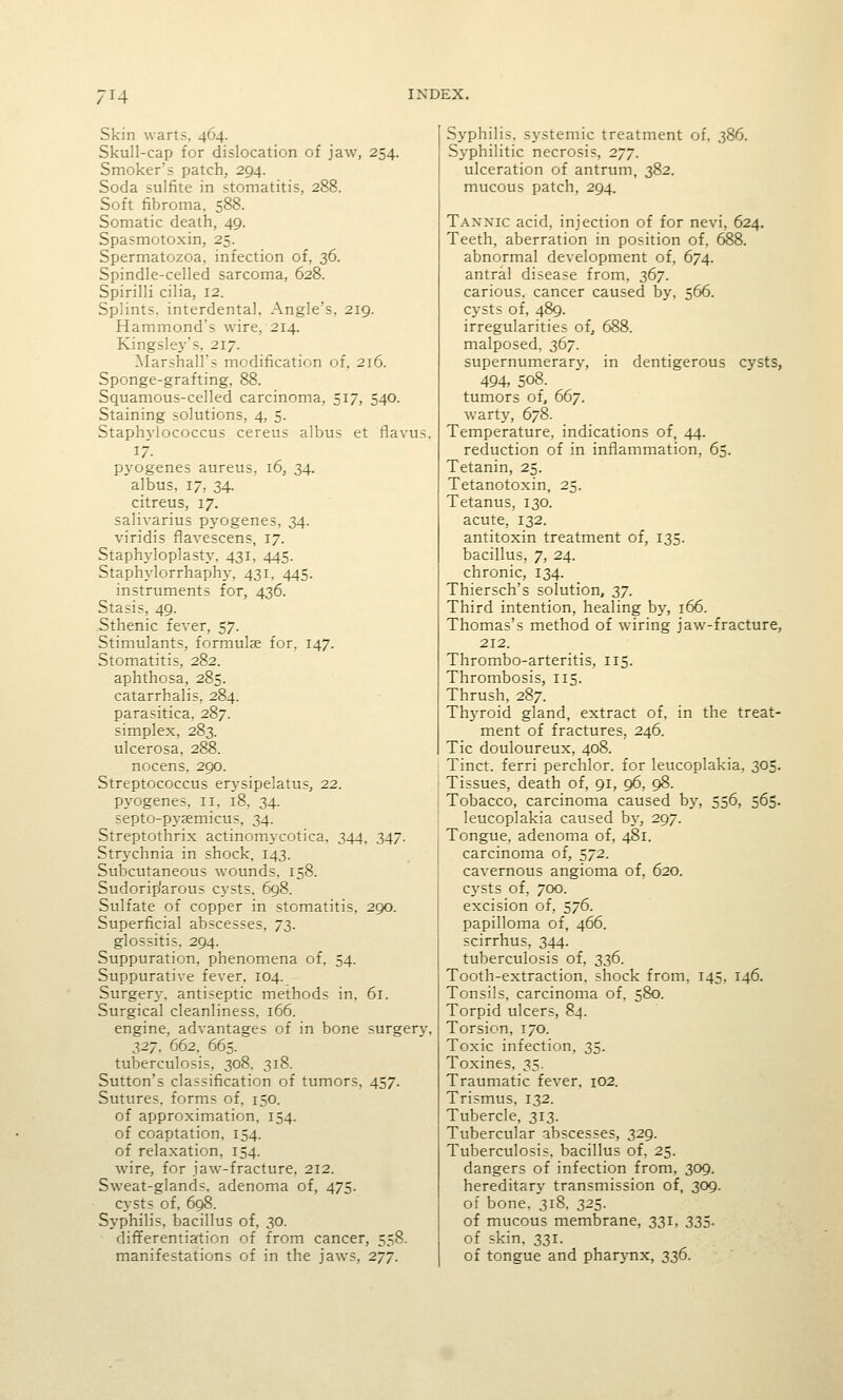 Skin warts, 464. Skull-cap for dislocation of jaw, 254. Smoker's patch, 294. Soda sulfite in stomatitis, 288. Soft fibroma, 588. Somatic death, 49. Spasmotoxin, 25. Spermatozoa, infection of, 36. Spindle-celled sarcoma, 628. Spirilli cilia, 12. Splints, interdental. Angle's, 219. Hammond's wire, 214. Kingsley's. 217. Marshall's modification of, 216. Sponge-grafting, 88. Squamous-celled carcinoma, 517, 540. Staining solutions, 4, 5. Staphylococcus cereus albus et flavus. 17. pyogenes aureus, 16, 34. albus, 17, 34. citreus, 17. salivarius pyogenes, 34. viridis flavescens, 17. Staphyloplasty, 431, 445. Staphylorrhaphy, 431, 445. instruments for, 436. Stasis, 49. Sthenic fever, 57. Stimulants, formulae for, 147. Stomatitis, 282. aphthosa, 285. catarrhalis, 284. parasitica, 287. simplex, 283. ulcerosa, 288. nocens. 290. Streptococcus erysipelatus, 22. pyogenes, 11, 18, 34. septo-pysemicus, 34. Streptothrix actinomycotica, 344, 347. Strychnia in shock, 143. Subcutaneous wounds, 158. Sudorip'arous cysts, 698. Sulfate of copper in stomatitis, 290. Superficial abscesses, 73. glossitis, 294. Suppuration, phenomena of, 54. Suppurative fever. 104. Surgery, antiseptic methods in. 61. Surgical cleanliness. 166. engine, advantages of in bone surgery, 32J. 662, 665. tuberculosis, 308. 318. Sutton's classification of tumors, 457. Sutures, forms of, 150. of approximation, 154, of coaptation, 154. of relaxation, 154. wire, for jaw-fracture, 212. Sweat-glands, adenoma of, 475. cysts of, 698. Syphilis, bacillus of, 30. differentiation of from cancer, 558. manifestations of in the jaws, 277. Syphilis, systemic treatment of, 386. Syphilitic necrosis, 277. ulceration of antrum, 382. mucous patch, 294. Tannic acid, injection of for nevi, 624, Teeth, aberration in position of, 688. abnormal development of, 674. antral disease from, 367. carious, cancer caused by, 566. cysts of, 489. irregularities of, 688. malposed, 367. supernumerary, in dentigerous cysts, 494, 508. tumors of, 667. warty, 678. Temperature, indications of, 44. reduction of in inflammation, 65. Tetanin, 25. Tetanotoxin, 25. Tetanus, 130. acute, 132. antitoxin treatment of, 135. bacillus, 7, 24. chronic, 134. Thiersch's solution, 37. Third intention, healing by, 166. Thomas's method of wiring jaw-fracture, 212. Thrombo-arteritis, 115. Thrombosis, 115. Thrush, 287. Thyroid gland, extract of, in the treat- ment of fractures, 246. Tic douloureux, 408. Tinct. ferri perchlor. for leucoplakia, 305. Tissues, death of, 91, 96, 98. Tobacco, carcinoma caused by, 556, 565. leucoplakia caused by, 297. Tongue, adenoma of, 481. carcinoma of, 572. cavernous angioma of, 620. C3'Sts of, 700. excision of, 576. papilloma of, 466. scirrhus, 344. tuberculosis of, 336. Tooth-extraction, shock from, 145, 146. Tonsils, carcinoma of, 580. Torpid ulcers, 84. Torsion, 170. Toxic infection, 35, Toxines. 35. Traumatic fever, 102. Trismus, 132. Tubercle, 313. Tubercular abscesses, 329. Tuberculosis, bacillus of. 25. dangers of infection from. 309, hereditary transmission of, 309. of bone, 318. 325. of mucous membrane, 331, 335. of skin, 331. of tongue and pharj-nx, 336.