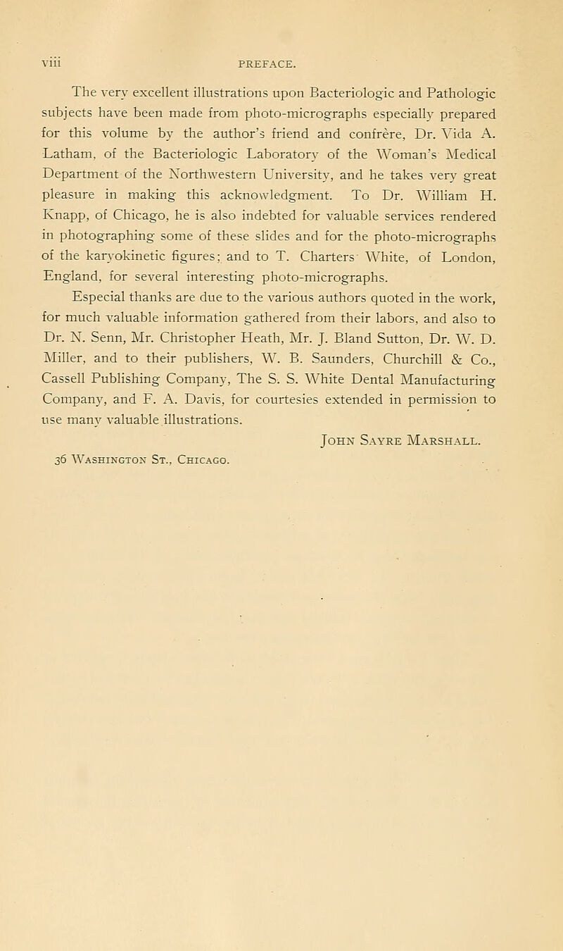 The very excellent illustrations upon Bacteriologic and Pathologic subjects have been made from photo-micrographs especially prepared for this volume by the author's friend and confrere. Dr. Alda A. Latham, of the Bacteriologic Laboratory of the Woman's Medical Department of the Northwestern University, and he takes very great pleasure in making this acknowledgment. To Dr. William H. Knapp, of Chicago, he is also indebted for valuable services rendered in photographing some of these slides and for the photo-micrographs of the karyokinetic figures; and to T. Charters White, of London, England, for several interesting photo-micrographs. Especial thanks are due to the various authors quoted in the work, for much valuable information gathered from their labors, and also to Dr. N. Senn, Mr. Christopher Heath, Mr. J. Bland Sutton, Dr. W. D. Miller, and to their publishers, W. B. Saunders, Churchill & Co., Cassell Publishing Company, The S. S. White Dental Manufacturing Compan)', and F. A. Davis, for courtesies extended in permission to use many valuable illustrations. John S.wre Marshall. 36 Washington St., Chicago.