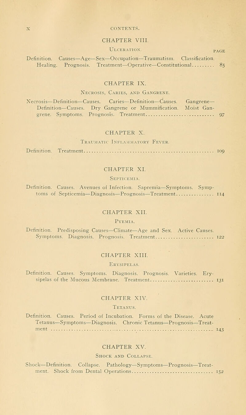 CHAPTER VIII. Ulceration. p Definition. Causes—Age—Sex—Occupation—Traumatism. Classification. Healing. Prognosis. Treatment—Operative—Constitutional CHAPTER IX. Necrosis, Caries, and Gangrene. Necrosis—Definition—Causes. Caries—Definition—Causes. Gangrene— Definition—Causes. Dry Gangrene or Mummification. Moist Gan- grene. Symptoms. Prognosis. Treatment 97 CHAPTER X. Traumatic Inki.ajimatory Fever. Definition, Treatment 109 CHAPTER XL Septicemia. Definition. Causes. Avenues of Infection. Sapremia—Symptoms. Symp- toms of Septicemia—Diagnosis—Prognosis—Treatment 114 CHAPTER XII. Pyemia. Definition. Predisposing Causes—Climate—Age and Sex. Active Causes. Symptoms. Diagnosis. Prognosis. Treatment 122 CHAPTER XIII. Erysipelas. Definition. Causes. Symptoms. Diagnosis. Prognosis. Varieties. Ery- sipelas of the Mucous Membrane. Treatment 131 CHAPTER XIV. Tetanus. Definition. Causes. Period of Incubation. Forms of the Disease. Acute Tetanus—Symptoms—Diagnosis. Chronic Tetanus—Prognosis—Treat- ment 143 CHAPTER XV. Shock and Collapse. Shock—Definition. Collapse. Pathology—Symptoms—Prognosis—Treat- ment. Shock from Dental Operations 152