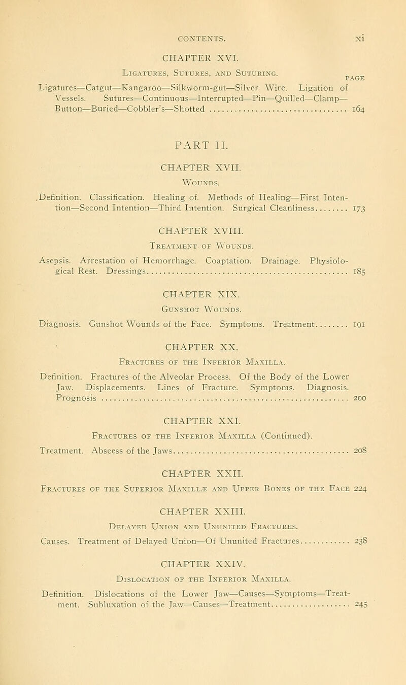 CHAPTER XVI. Ligatures, Sutures, and Suturing. PAGE Ligatures—Catgut—Kangaroo—Silkworm-gut—Silver Wire. Ligation of Vessels. Sutures—Continuous—-Interrupted—Pin—Quilled—Clamp— Button—Buried—Cobbler's—Shotted 164 PART II. CHAPTER XVII. Wounds. .Definition. Classification. Healing of. Methods of Healing—First Inten- tion—Second Intention—Third Intention. Surgical Cleanliness 173 CHAPTER XVIII. Tre.\tment of Wounds. Asepsis. Arrestation of Hemorrhage. Coaptation. Drainage. Physiolo- gical Rest. Dressings 185 CHAPTER XIX. Gunshot Woltnds. Diagnosis. Gunshot Wounds of the Face. Symptoms. Treatment 191 CHAPTER XX. Fractures of the Inferior M.\xilla. Definition. Fractures of the Alveolar Process. Of the Body of the Lower Jaw. Displacements. Lines of Fracture. Symptoms. Diagnosis. Prognosis 200 CHAPTER XXI. Fractures of the Inferior Maxill.a (Continued). Treatment. Abscess of the Jaws 208 CHAPTER XXII. Fractures of the Superior IMaxill.e and Upper Bones of the Face 224 CHAPTER XXIII. Delayed Union and Ununited Fractures. Causes. Treatment of Delayed Union—Of Ununited Fractures 238 CHAPTER XXIV. Dislocation of the Inferior Maxilla. Definition. Dislocations of the Lower Jaw—Causes—Symptoms—Treat- ment. Subluxation of the Jaw—Causes—Treatment 245