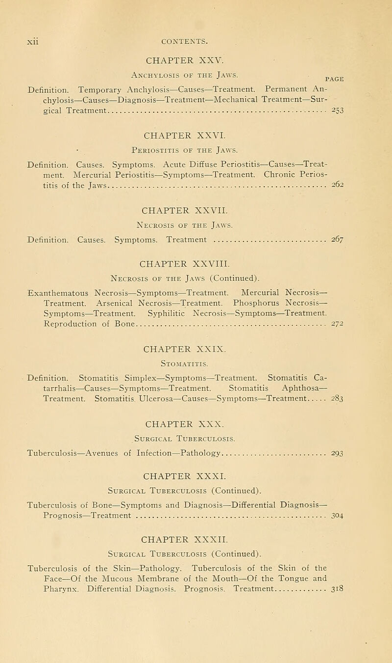 CHAPTER XXV. Anchylosis of the Jaws. „,_„ PAGE Definition. Temporary Anchylosis—Causes—Treatment. Permanent An- chylosis—Causes—Diagnosis—Treatment—Mechanical Treatment—Sur- gical Treatment 253 CHAPTER XXVI. Periostitis of the Jaws. Definition. Causes. Symptoms. Acute Diffuse Periostitis—Causes—Treat- ment. Mercurial Periostitis—Symptoms—Treatment. Chronic Perios- titis of the Jaws 262 CHAPTER XXVII. Necrosis of the J.\ws. Definition. Causes. Symptoms. Treatment 267 CHAPTER XXVIII. Necrosis of the Jaws (Continued). Exanthematous Necrosis—Symptoms—Treatment. Mercurial Necrosis— Treatment. Arsenical Necrosis—Treatment. Phosphorus Necrosis— Symptoms—Treatment. Syphilitic Necrosis—Symptoms—^Treatment. Reproduction of Bone 272 CHAPTER XXIX. Stomatitis. Definition. Stomatitis Simplex—Symptoms—Treatment. Stomatitis Ca- tarrhalis—Causes—Symptoms—Treatment. Stomatitis Aphthosa— Treatment. Stomatitis Ulcerosa—Causes—Symptoms—Treatment 283 CHAPTER XXX. Surgical Tuberculosis. Tuberculosis—Avenues of Infection—Pathology 293 CHAPTER XXXI. Surgical Tuberculosis (Continued). Tuberculosis of Bone—Symptoms and Diagnosis—Differential Diagnosis— Prognosis—Treatment 304 CHAPTER XXXII. Surgical Tuberculosis (Continued). Tuberculosis of the Skin—Pathology. Tuberculosis of the Skin of the Face—Of the Mucous Membrane of the Mouth—Of the Tongue and Pharynx. Dift'erential Diagnosis. Prognosis. Treatment 318