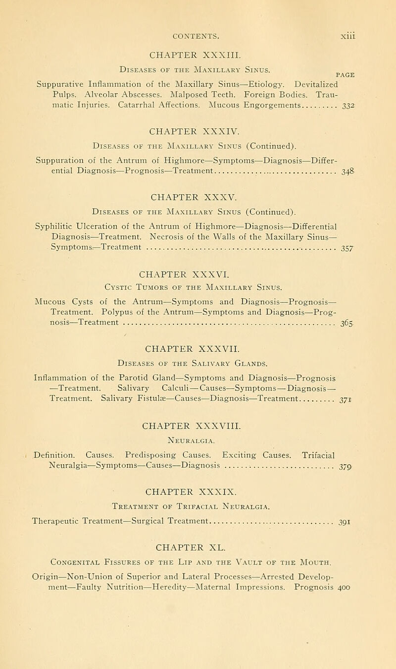 CHAPTER XXXIII. Diseases of the Maxillary Sinus. PAGE Suppurative Inflammation of the Maxillary Sinus—Etiology. Devitalized Pulps. Alveolar Abscesses. Malposed Teeth. Foreign Bodies. Trau- matic Injuries. Catarrhal Affections. i\Iucous Engorgements 332 CHAPTER XXXIV. Diseases of the Maxillary Sinus (Continued). Suppuration of the Antrum of Highmore—Symptoms—Diagnosis—Differ- ential Diagnosis—Prognosis—Treatment 348 CHAPTER XXXV. Diseases of the Maxillary Sinus (Continued). Syphilitic Ulceration of the Antrum of Highmore—Diagnosis—Diiiferential Diagnosis—Treatment. Necrosis of the Walls of the Maxillary Sinus— Symptoms;—Treatment 357 CHAPTER XXXVI. Cystic Tumors of the Maxillary Sinus. Mucous Cysts of the Antrum—Symptoms and Diagnosis—Prognosis— Treatment. Polypus of the Antrum—Symptoms and Diagnosis—Prog- nosis—Treatment 365. CHAPTER XXXVII. Diseases of the Salivary Gl.ands. Inflammation of the Parotid Gland—Symptoms and Diagnosis—Prognosis —Treatment. Salivary Calculi — Causes—Symptoms — Diagnosis — Treatment. Salivary Fistula—Causes—Diagnosis—Treatment 371 CHAPTER XXXVIII. Neuralgia. Definition. Causes. Predisposing Causes. Exciting Causes. Trifacial Neuralgia—Symptoms—Causes—Diagnosis 37^ CHAPTER XXXIX. Treatment of Trifacial Neuralgia. Therapeutic Treatment—Surgical Treatment 391 CHAPTER XL. Congenital Fissures of the Lip and the Vault of the Mouth. Origin—Non-Union of Superior and Lateral Processes—Arrested Develop- ment—Faulty Nutrition—Heredity—Maternal Impressions. Prognosis 400