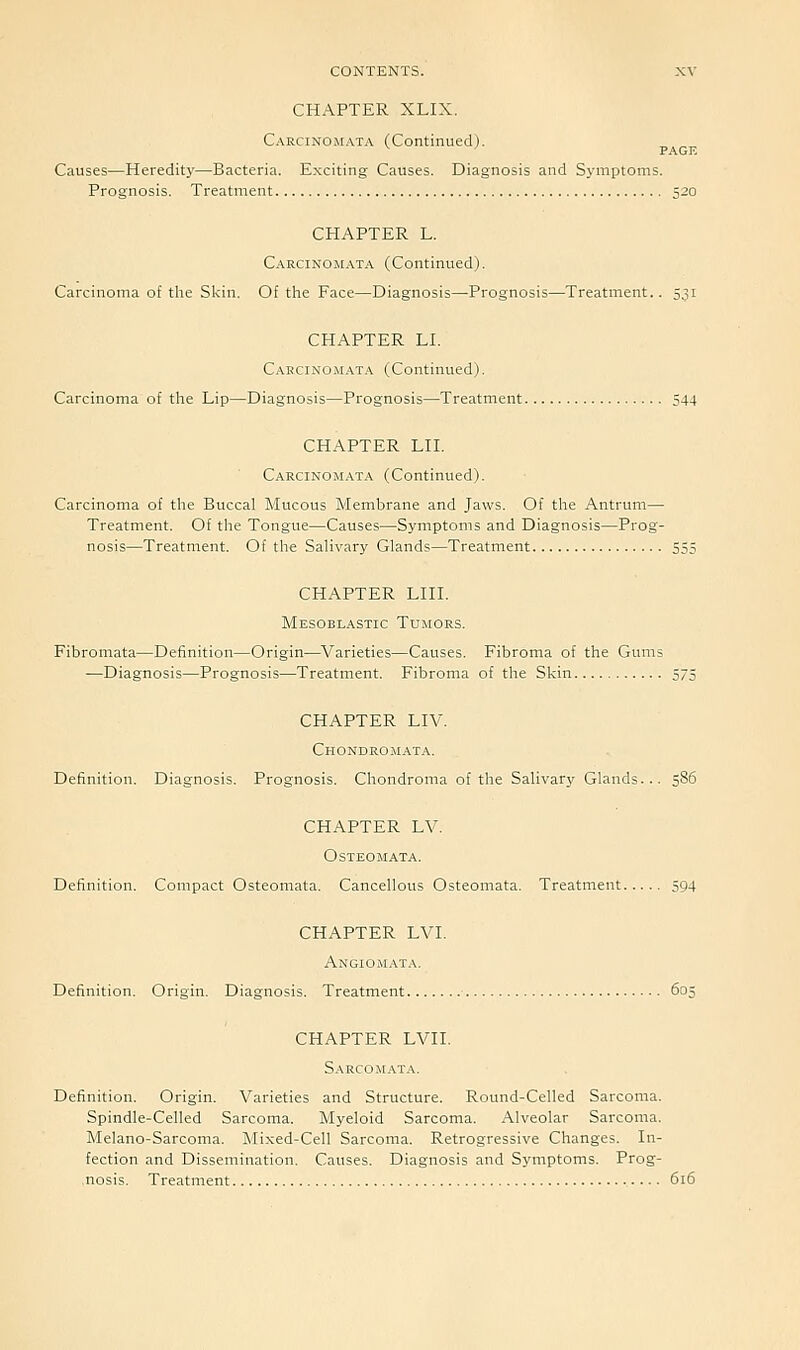 CHAPTER XLIX. Carcinomata (Continued). ^ ' PAGE Causes—Heredity—Bacteria. Exciting Causes. Diagnosis and Symptoms. Prognosis. Treatment 520 CHAPTER L. Carcinomata (Continued). Carcinoma o£ tlie Sl<in. Of the Face—Diagnosis—Prognosis—Treatment.. 531 CHAPTER LI. Cakcino.mata (Continued). Carcinoma of the Lip—Diagnosis—Prognosis—Treatment 544 CHAPTER LIL Carcinomata (Continued). Carcinoma of tlie Buccal Mucous Membrane and Jaws. Of tlie Antrum— Treatment. Of the Tongue—Causes—Symptoms and Diagnosis—Prog- nosis—Treatment. Of the SaHvary Glands—Treatment 555 CHAPTER LIIL Mesoblastic Tumors. Fibromata—Definition—Origin—Varieties—Causes. Fibroma of the Gums —Diagnosis—Prognosis—Treatment. Fibroma of the Skin 575 CHAPTER LIV. Chondrom.ata. Definition. Diagnosis. Prognosis. Chondroma of the Salivary Glands... 586 CHAPTER LV. Osteomata. Definition. Compact Osteomata. Cancellous Osteomata. Treatment 594 CHAPTER LVL Angiomata. Definition. Origin. Diagnosis. Treatment 605 CHAPTER LVIL Sarcomata. Definition. Origin. Varieties and Structure. Round-Celled Sarcoma. Spindle-Celled Sarcoma. Myeloid Sarcoma. Alveolar Sarcoma. Melano-Sarcoma. Mi.xed-Cell Sarcoma. Retrogressive Changes. In- fection and Dissemination, Causes. Diagnosis and Symptoms. Prog- nosis. Treatment 616