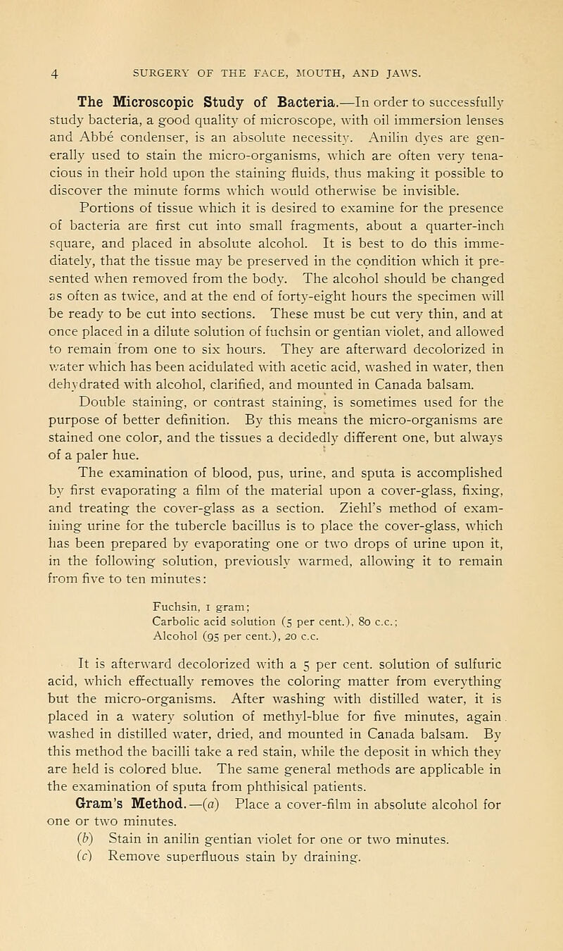 The Microscopic Study of Bacteria.—In order to successful!}' study bacteria, a good quality of microscope, with oil immersion lenses and Abbe condenser, is an absolute necessity. Anilin dyes are gen- erally used to stain the micro-organisms, which are often very tena- cious in their hold upon the staining fluids, thus making it possible to discover the minute forms which would otherwise be invisible. Portions of tissue which it is desired to examine for the presence of bacteria are first cut into small fragments, about a quarter-inch square, and placed in absolute alcohol. It is best to do this imme- diately, that the tissue may be preserved in the condition which it pre- sented when removed from the body. The alcohol should be changed as often as twice, and at the end of forty-eight hours the specimen will be ready to be cut into sections. These must be cut very thin, and at once placed in a dilute solution of fuchsin or gentian violet, and allowed to remain from one to six hours. They are afterward decolorized in water which has been acidulated with acetic acid, washed in water, then dehydrated with alcohol, clarified, and mounted in Canada balsam. Double staining, or contrast staining, is sometimes used for the purpose of better definition. By this means the micro-organisms are stained one color, and the tissues a decidedly dififerent one, but always of a paler hue. The examination of blood, pus, urine, and sputa is accomplished by first evaporating a film of the material upon a cover-glass, fixing, and treating the cover-glass as a section. Ziehl's method of exam- ining urine for the tubercle bacillus is to place the cover-glass, which has been prepared by evaporating one or two drops of urine upon it, in the following solution, previously warmed, allowing it to remain from five to ten minutes: Fuchsin, i gram; Carbolic acid solution (s per cent.), 80 c.c; Alcohol (95 per cent), 20 c.c. It is afterward decolorized with a 5 per cent, solution of sulfuric acid, which effectually removes the coloring matter from everything but the micro-organisms. After washing with distilled water, it is placed in a watery solution of methyl-blue for five minutes, again. washed in distilled water, dried, and mounted in Canada balsam. By this method the bacilli take a red stain, while the deposit in which they are held is colored blue. The same general methods are applicable in the examination of sputa from phthisical patients. Gram's Method.—(a) Place a cover-film in absolute alcohol for one or two minutes. (b) Stain in anilin gentian violet for one or two minutes. (c) Remove superfluous stain by draining.