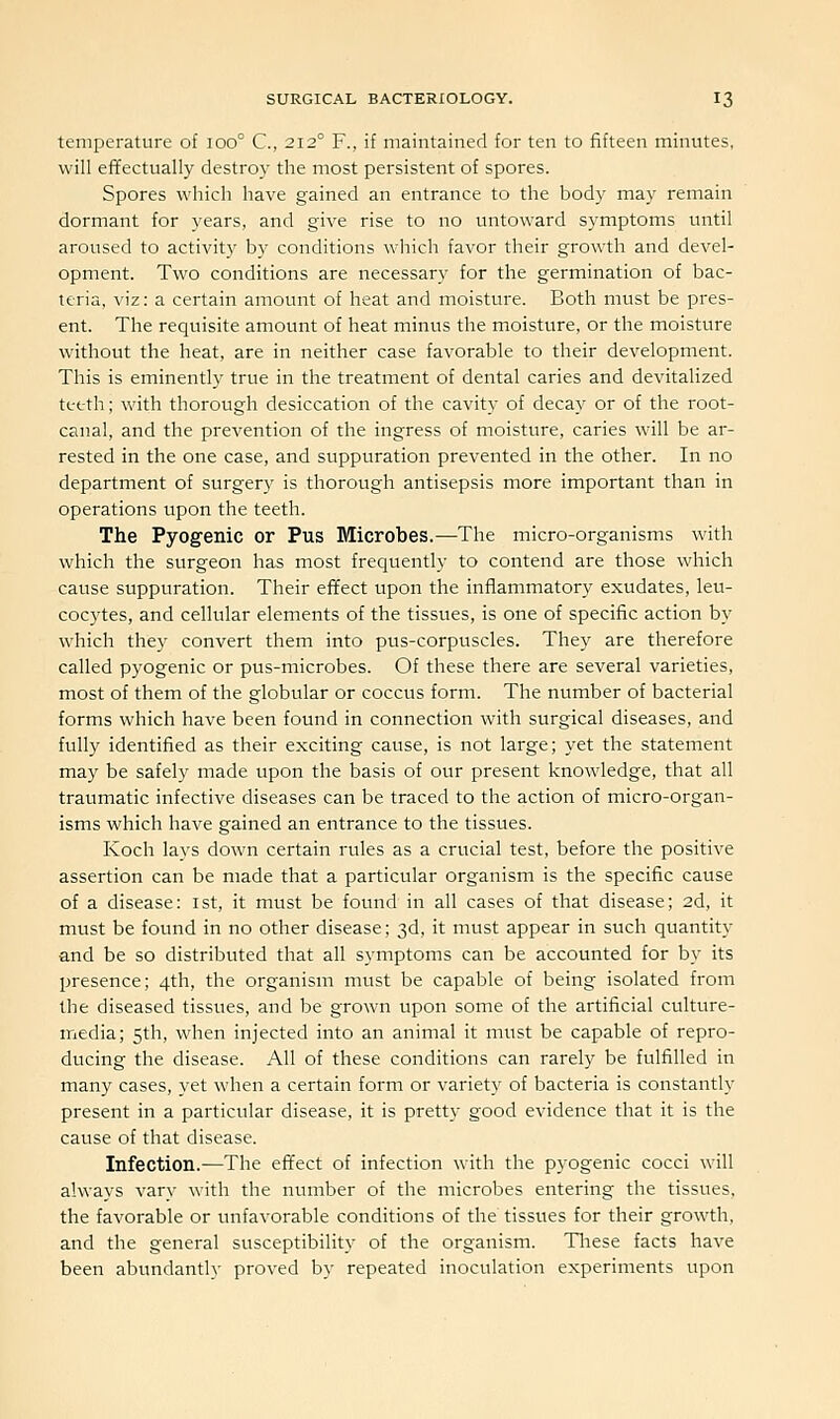 temperature of ioo° C, 212° F., if maintained for ten to fifteen minutes, will effectually destroy the most persistent of spores. Spores which have gained an entrance to the body may remain dormant for years, and give rise to no untoward symptoms until aroused to activity by conditions which favor their growth and devel- opment. Two conditions are necessary for the germination of bac- teria, viz: a certain amotmt of heat and moisture. Both must be pres- ent. The requisite amount of heat minus the moisture, or the moisture without the heat, are in neither case favorable to their development. This is eminently true in the treatment of dental caries and devitalized teeth; with thorough desiccation of the cavity of decay or of the root- canal, and the prevention of the ingress of moisture, caries will be ar- rested in the one case, and suppuration prevented in the other. In no department of surgery is thorough antisepsis more important than in operations upon the teeth. The Pyogenic or Pus Microbes.—The micro-organisms with which the surgeon has most frequently to contend are those which cause suppuration. Their effect upon the inflammatory exudates, leu- cocytes, and cellular elements of the tissues, is one of specific action by which they convert them into pus-corpuscles. They are therefore called pyogenic or pus-microbes. Of these there are several varieties, most of them of the globular or coccus form. The number of bacterial forms which have been found in connection with surgical diseases, and fully identified as their exciting cause, is not large; yet the statement may be safely made upon the basis of our present knowledge, that all traumatic infective diseases can be traced to the action of micro-organ- isms which have gained an entrance to the tissues. Koch lays down certain rules as a crucial test, before the positive assertion can be made that a particular organism is the specific cause of a disease: 1st, it must be found in all cases of that disease; 2d, it must be found in no other disease; 3d, it must appear in such quantity and be so distributed that all symptoms can be accounted for by its presence; 4th, the organism must be capable of being isolated from the diseased tissues, and be grown upon some of the artificial culture- media; 5tli, when injected into an animal it must be capable of repro- ducing the disease. All of these conditions can rarely be fulfilled in many cases, yet when a certain form or variety of bacteria is constantly present in a particular disease, it is pretty good evidence that it is the cause of that disease. Infection.—The effect of infection with the pyogenic cocci will always vary with the number of the microbes entering the tissues, the favorable or unfavorable conditions of the tissues for their growth, and the general susceptibility of the organism. Tliese facts have been abundantly proved by repeated inoculation experiments upon