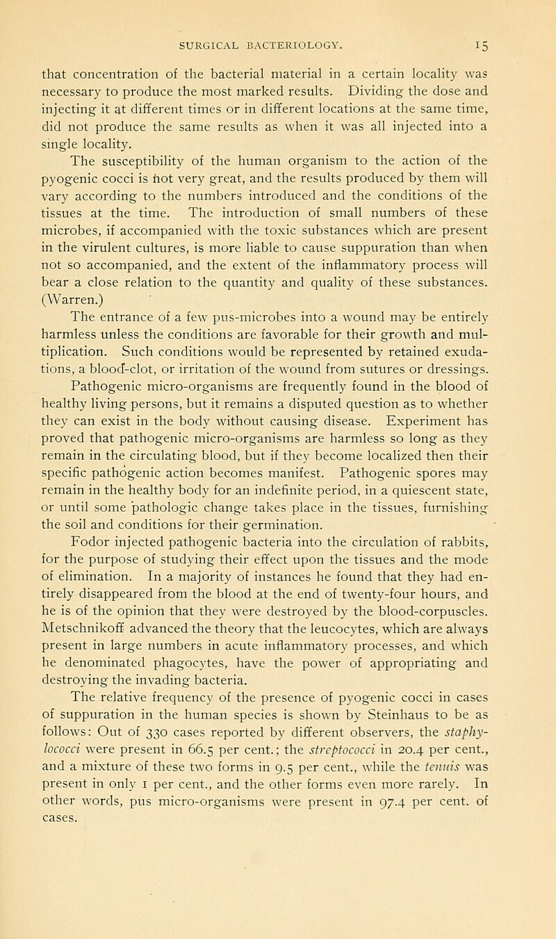 that concentration of the bacterial material in a certain locality was necessary to produce the most marked results. Dividing the dose and injecting it at different times or in different locations at the same time, did not produce the same results as when it was all injected into a single locality. The susceptibility of the human organism to the action of the pyogenic cocci is hot very great, and the results produced by them will vary according to the numbers introduced and the conditions of the tissues at the time. The introduction of small numbers of these microbes, if accompanied with the toxic substances which are present in the virulent cultures, is more liable to cause suppuration than when not so accompanied, and the extent of the inflammatory process will bear a close relation to the quantity and quality of these substances. (Warren.) The entrance of a few pus-microbes into a wound may be entirely harmless unless the conditions are favorable for their growth and mul- tiplication. Such conditions would be represented by retained exuda- tions, a blood-clot, or irritation of the wound from sutures or dressings. Pathogenic micro-organisms are frequently found in the blood of healthy living persons, but it remains a disputed question as to vifhether they can exist in the body without causing disease. Experiment has proved that pathogenic micro-organisms are harmless so long as they remain in the circulating blood, but if they become localized then their specific pathogenic action becomes manifest. Pathogenic spores may remain in the healthy body for an indefinite period, in a quiescent state, or until some pathologic change takes place in the tissues, furnishing the soil and conditions for their germination. Fodor injected pathogenic bacteria into the circulation of rabbits, for the purpose of studying their effect upon the tissues and the mode of elimination. In a majority of instances he found that they had en- tirely disappeared from the blood at the end of twenty-four hours, and he is of the opinion that they were destroyed by the blood-corpuscles. Metschnikoff advanced the theory that the leucocytes, which are always present in large numbers in acute inflammatory processes, and which he denominated phagocytes, have the power of appropriating and destroying the invading bacteria. The relative frequency of the presence of pyogenic cocci in cases of suppuration in the human species is shown by Steinhaus to be as follows: Out of 330 cases reported by different observers, the staphy- lococci were present in 66.5 per cent.; the streptococci in 20.4 per cent., and a mixture of these two forms in 9.5 per cent., while the tenuis was present in only i per cent., and the other forms even more rarely. In other words, pus micro-organisms were present in 97.4 per cent, of cases.