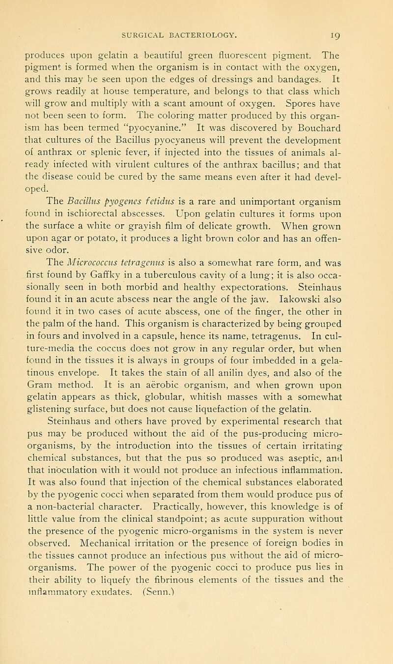 produces upon gelatin a beautiful green fluorescent pigment. The pigment is formed when the organism is in contact with the oxygen, and this may be seen upon the edges of dressings and bandages. It grows readily at house temperature, and belongs to that class which will grow and multiply with a scant amount of oxygen. Spores have not been seen to form. The coloring matter produced by this organ- ism has been termed pyocyanine. It was discovered by Bouchard that cultures of the Bacillus pyocyaneus will prevent the development of anthrax or splenic fever, if injected into the tissues of animals al- ready infected with virulent cultures of the anthrax bacillus; and that the disease could be cured by the same means even after it had devel- oped. The Bacillus pyogenes fetidus is a rare and unimportant organism found in ischiorectal abscesses. Upon gelatin cultures it forms upon the surface a white or grayish film of delicate growth. When grown upon agar or potato, it produces a light brown color and has an offen- sive odor. The Micrococcus tetragcnus is also a somewhat rare form, and was first found by Gaffky in a tuberculous cavity of a lung; it is also occa- sionally seen in both morbid and healthy expectorations. Steinhaus found it in an acute abscess near the angle of the jaw. lakowski also found it in two cases of acute abscess, one of the finger, the other in the palm of the hand. This organism is characterized by being grouped in fours and involved in a capsule, hence its name, tetragenus. In cul- ture-media the coccus does not grow in any regular order, but when found in the tissues it is always in groups of four imbedded in a gela- tinous envelope. It takes the stain of all anilin dyes, and also of the Gram method. It is an aerobic organism, and when grown upon gelatin appears as thick, globular, whitish masses with a somewhat glistening surface, but does not cause liquefaction of the gelatin. Steinhaus and others have proved by experimental research that pus may be produced without the aid of the pus-producing micro- organisms, by the introduction into the tissues of certain irritating chemical substances, but that the pus so produced was aseptic, and that inoculation with it would not produce an infectious inflammation. It was also found that injection of the chemical substances elaborated by the pyogenic cocci when separated from them would produce pus of a non-bacterial character. Practically, however, this knowledge is of little value from the clinical standpoint; as acute suppuration without the presence of the pyogenic micro-organisms in the system is never observed. Mechanical irritation or the presence of foreign bodies in the tissues cannot produce an infectious pus without the aid of micro- organisms. The power of the pyogenic cocci to produce pus lies in their ability to liquefy the fibrinous elements of the tissues and the mflammatorv exudates. (Senn.l
