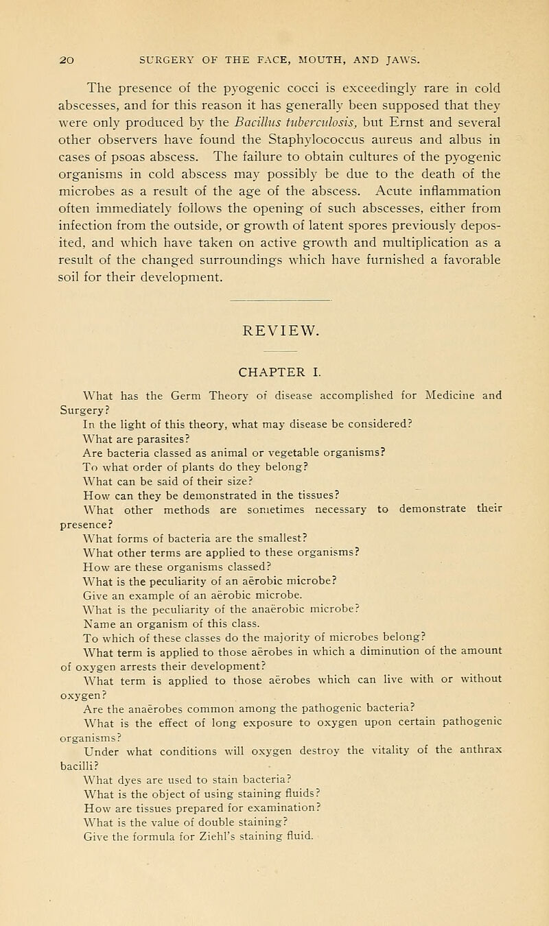 The presence of the pyogenic cocci is exceedingly rare in cold abscesses, and for this reason it has generally been supposed that they were only produced by the Bacillus Uibercttlosis, but Ernst and several other observers have found the Staphylococcus aureus and albus in cases of psoas abscess. The failure to obtain cultures of the pyogenic organisms in cold abscess may possibly be due to the death of the microbes as a result of the age of the abscess. Acute inflammation often immediately follows the opening of such abscesses, either from infection from the outside, or growth of latent spores previously depos- ited, and which have taken on active growth and multiplication as a result of the changed surroundings which have furnished a favorable soil for their development. REVIEW. CHAPTER I. What has the Germ Theory of disease accomplished for Medicine and Surgery? In the light of this theory, what may disease be considered? What are parasites? Are bacteria classed as animal or vegetable organisms? To what order of plants do they belong? What can be said of their size? How can they be demonstrated in the tissues? What other methods are sometimes necessary to demonstrate their presence? What forms of bacteria are the smallest? What other terms are applied to these organisms? How are these organisms classed? What is the peculiarity of an aerobic microbe? Give an example of an aerobic microbe. What is the peculiarity of the anaerobic microbe? Name an organism of this class. To which of these classes do the majority of microbes belong? What term is applied to those aerobes in which a diminution of the amount of oxygen arrests their development? What term is applied to those aerobes which can live with or without oxygen? Are the anaerobes common among the pathogenic bacteria? What is the effect of long exposure to oxygen upon certain pathogenic organisms? Under what conditions will oxygen destroy the vitality of the anthrax bacilli? What dyes are used to stain bacteria? What is the object of using staining fluids? How are tissues prepared for examination? What is the value of double staining? Give the formula for Ziehl's staining fluid.