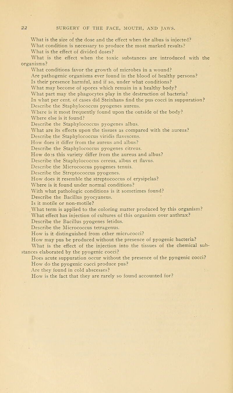 What is the size of the dose and the effect when the albus is injected? What condition is necessar\' to produce the most marked results? What is the effect of divided doses? What is the effect when the toxic substances are introduced with the organisms? What conditions favor the growth of microbes in a wound? Are pathogenic organisms ever found in the blood of healthy persons? Is their presence harmful, and if so, under what conditions? What may become of spores which remain in a healthy body? What part ma}- the phagocytes play in the destruction of bacteria? In what per cent, of cases did Steinhaus find the pus cocci in suppuration? Describe the Staphylococcus pyogenes aureus. Where is it most frequently found upon the outside of the body? Where else is it found? Describe the Staphylococcus pyogenes albus. What are its effects upon the tissues as compared with the aureus? Describe the Staph3'lococcus viridis flavescens. How does it differ from the aureus and albus? Describe the Staphjdococcus pyogenes citreus. How do3S this variety differ from the aureus and albus? Describe the Staphylococcus cereus, albus et flavus. Describe the Micrococcus p}-ogenes tenuis. Describe the Streptococcus pj'ogenes. How does it resemble the streptococcus of erysipelas? Where is it found under normal conditions? With what pathologic conditions is it sometimes found? Describe the Bacillus pyocyaneus. Is it motile or non-motile? What term is applied to the coloring matter produced by this organism ? What effect has injection of cultures of this organism over anthrax? Describe the Bacillus pyogenes fetidus. Describe the ^^licrococcus tetragenus. How is it distinguished from other micrococci? How may pus be produced without the presence of pyogenic bacteria? What is the eft'ect of the injection into the tissues of the chemical sub- stances elaborated by the pyogenic cocci? Does acute suppuration occur without the presence of the pyogenic cocci? How do the pyogenic cocci produce pus? Are the}' found in cold abscesses? How is the fact that thej' are rarely so found accounted for?