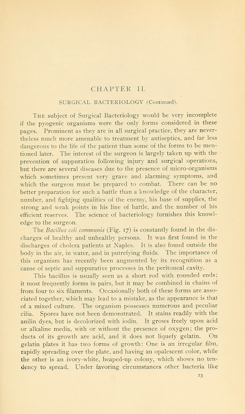 CHAPTER II. SURGICAL BACTERIOLOGY (Continued). The subject of Surgical Bacteriology would be very incomplete if the pyogenic organisms were the only forms considered in these pages. Prominent as they are in all surgical practice, they are never- theless much more amenable to treatment by antiseptics, and far less dangerous to the life of the patient than some of the forms to be men- tioned later. The interest of the surgeon is largely taken up with the prevention of suppuration following injury and surgical operations, but there are several diseases due to the presence of micro-organisms which sometimes present very grave and alarming symptoms, and which the surgeon must be prepared to combat. There can be no better preparation for such a battle than a knowledge of the character, number, and fighting qualities of the enemy, his base of supplies, the strong and weak points in his line of battle, and the number of his efficient reserves. The science of bacteriology furnishes this knowl- edge to the surgeon. The Bacillus coli communis (Fig. 17) is constantly found in the dis- charges of healthy and unhealthy persons. It was first found in the discharges of cholera patients at Naples. It is also found outside the body in the air, in water, and in putrefying fluids. The importance of this organism has recently been augmented by its recognition as a cause of septic and suppurative processes in the peritoneal cavity. This bacillus is usually seen as a short rod with rounded ends; it most frequently forms in pairs, but it may be combined in chains of from four to six filaments. Occasionally both of these forms are asso- ciated together, which may lead to a mistake, as the appearance is that of a mixed culture. The organism possesses numerous and peculiar cilia. Spores have not been demonstrated. It stains readily with the anilin dyes, but is decolorized with iodin. It grows freely upon acid or alkaline media, with or without the presence of oxygen; the pro- ducts of its growth are acid, and it does not liquefy gelatin. On gelatin plates it has two forms of growth: One is an irregular film, rapidly spreading over the plate, and having an opalescent color, while the other is an ivory-white, heaped-up colony, which shows no ten- dency to spread. Under favoring circumstances other bacteria like