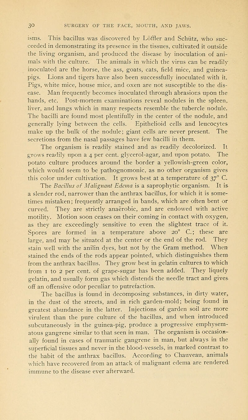isms. This bacillus was discovered by Loffler and Schiitz, who suc- ceeded in demonstrating its presence in the tissues, cultivated it outside the living organism, and produced the disease by inoculation of ani- mals with the culture. The animals in which the virus can be readily inoculated are the horse, the ass, goats, cats, field mice, and guinea- pigs. Lions and tigers have also been successfully inoculated with it. Pigs, white mice, house mice, and oxen are not susceptible to the dis- ease. Man frequently becomes inoculated through abrasions upon the hands, etc. Post-mortem examinations reveal nodules in the spleen, liver, and lungs which in many respects resemble the tubercle nodule. The bacilli are found most plentifully in the center of the nodule, and generally lying between the cells. Epithelioid cells and leucocytes make up the bulk of the nodule; giant cells are never present. The secretions from the nasal passages have few bacilli in them. The organism is readily stained and as readily decolorized. It grows readily upon a 4 per cent, glycerol-agar, and upon potato. The potato culture produces around the border a yellowish-green color, which would seem to be pathognomonic, as no other organism gives this color under cultivation. It grows best at a temperature of 37° C. The Bacillus of Malignant Edema is a saprophytic organism. It is- a slender rod, narrower than the anthrax bacillus, for which it is some- times mistaken; frequently arranged in bands, which are often bent or curved. They are strictly anaerobic, and are endowed with active motility. Motion soon ceases on their coming in contact with oxygen, as they are exceedingly sensitive to even the slightest trace of it. Spores are formed in a temperature above 20° C.; these are large, and may be situated at the center or the end of the rod. They stain well with the anilin dyes, but not by the Gram method. When stained the ends of the rods appear pointed, which distinguishes them from the anthrax bacillus. They grow best in gelatin cultures to which from I to 2 per cent, of grape-sugar has been added. They liquefy gelatin, and usually form gas which distends the needle tract and gives- off an offensive odor peculiar to ptitrefaction. The bacillus is found in decomposing substances, in dirty water,. in the dust of the streets, and in rich garden-mold; being found in greatest abundance in the latter. Injections of garden soil are more virulent than the pure culture of the bacillus, and when introduced subcutaneously in the guinea-pig, produce a progressive emphysem- atous gangrene similar to that seen in man. The organism is occasioH- ally found in cases of traumatic gangrene in man, but always in the superficial tissues and never in the blood-vessels, in marked contrast tO' the habit of the anthrax bacillus. According to Chauveau, animals which have recovered from an attack of malignant edema are rendered immune to the disease ever afterward.