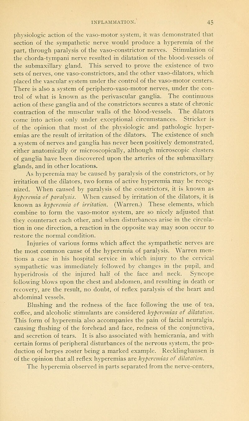 ph}'sioIogic action of the vaso-motor system, it was demonstrated that section of the sympathetic nerve would produce a hyperemia of the part, through paralysis of the vaso-constrictor nerves. Stimulation oi the chorda-tympani nerve resulted in dilatation of the blood-vessels of the submaxillary gland. This served to prove the existence of two sets of nerves, one vaso-constrictors, and the other vaso-dilators, which placed the vascular system under the control of the vaso-motor centers. There is also a system of periphero-vaso-motor nerves, under the con- trol of what is known as the perivascular ganglia. The continuous action of these ganglia and of the constrictors secures a state of chronic contraction of the muscular walls of the blood-vessels. The dilators come into action only under exceptional circumstances. Strieker is of the opinion that most of the physiologic and pathologic hyper- emias are the result of irritation of the dilators. The existence of such a system of nerves and ganglia has never been positively demonstrated, either anatomically or microscopically, although microscopic clusters of ganglia have been discovered upon the arteries of the submaxillary glands, and in other locations. As hyperemia may be caused by paralysis of the constrictors, or by irritation of the dilators, two forms of active hyperemia may be recog- nized. When caused by paralysis of the constrictors, it is known as hyperemia of paralysis. When caused by irritation of the dilators, it is known as hyperemia of irritation. (Warren.) These elements, which combine to form the vaso-motor system, are so nicely adjusted that they counteract each other, and when disturbances arise in the circula- tion in one direction, a reaction in the opposite way may soon occur to restore the normal condition. Injuries of various forms which afifect the sympathetic nerves are the most common cause of the hyperemia of paralysis. Warren men- tions a case in his hospital service in which injury to the cervical sympathetic was immediately followed by changes in the pupil, and hyperidrosis of the injured half of the face and neck. Syncope following blows upon the chest and abdomen, and resulting in death or recovery, are the result, no doubt, of reflex paralysis of the heart and abdominal vessels. Blushing and the redness of the face following the use of tea, coffee, and alcoholic stimulants are considered hyperemias of dilatation. This form of hyperemia also accompanies the pain of facial neuralgia, causing flushing of the forehead and face, redness of the conjunctiva, and secretion of tears. It is also associated with hemicrania, and with certain forms of peripheral disturbances of the nervous system, the pro- duction of herpes zoster being a marked example. Recklinghausen is of the opinion that all reflex hyperemias are hyperemias of dilatation. The hyperemia observed in parts separated from the nerve-centers.