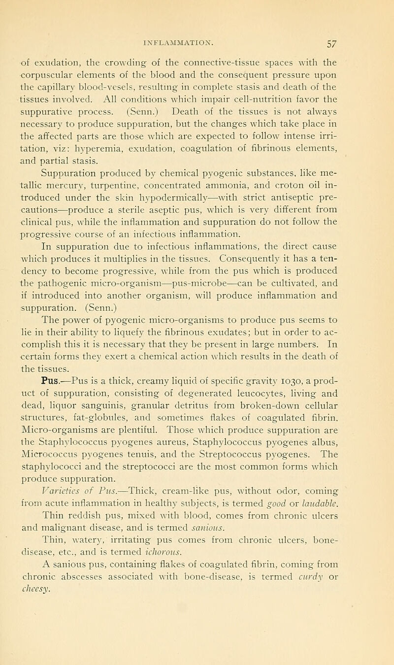 of exudation, the crowding of the connective-tissue spaces with the corpuscular elements of the blood and the consequent pressure upon the capillary blood-vesels, resultnig in complete stasis and death of the tissues involved. All conditions which impair cell-nutrition favor the suppurative process. (Senn.) Death of the tissues is not alwaj's necessary to produce suppuration, but the changes which take place in the affected parts are those which are expected to follow intense irri- tation, viz: hyperemia, exudation, coagulation of fibrinous elements, and partial stasis. Suppuration produced b}' chemical pyogenic substances, like me- tallic mercury, turpentine, concentrated ammonia, and croton oil in- troduced under the skin hypodermically-—with strict antiseptic pre- cautions—produce a sterile aseptic pus, which is very different from clinical pus, while the inflammation and suppuration do not follow the progressive course of an infectious inflammation. In suppuration due to infectious inflammations, the direct cause which produces it multiplies in the tissues. Consequently it has a ten- dency to become progressive, while from the pus which is produced the pathogenic micro-organism—pus-microbe—can be cultivated, and if introduced into another organism, will produce inflammation and suppuration. (Senn.) The power of pyogenic micro-organisms to produce pus seems to lie in their ability to liquefy the fibrinous exudates; but in order to ac- complish this it is necessary that they be present in large numbers. In certain forms they exert a chemical action which results in the death of the tissues. Pus.—Pus is a thick, creamy liquid of specific gravity 1030, a prod- uct of suppuration, consisting of degenerated leucocytes, living and dead, liquor sanguinis, granular detritus from broken-down cellular structures, fat-globules, and sometimes flakes of coagulated fibrin. Micro-organisms are plentiful. Those which produce suppuration are the Staphylococcus pyogenes aureus, Staphylococcus pyogenes albus, Alicrococcus pyogenes tenuis, and the Streptococcus pyogenes. The staphylococci and the streptococci are the most common forms which produce suppuration. Varieties of Pus.—Thick, cream-like pus, without odor, coming from acute inflammation in healthy subjects, is termed good or laudable. Thin reddish pus, mixed with blood, comes from chronic ulcers and malignant disease, and is termed sanious. Thin, watery, irritating pus comes from chronic ulcers, bone- disease, etc., and is termed iciioroiis. A sanious pus, containing flakes of coagulated fibrin, coming from chronic abscesses associated with bone-disease, is termed curdy or clieesy.