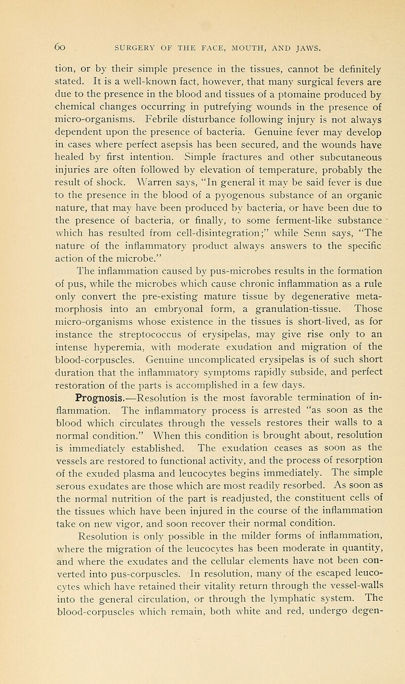 tion, or by their simple presence in the tissues, cannot be definitely stated. It is a well-known fact, however, that many surgical fevers are due to the presence in the blood and tissues of a ptomaine produced by chemical changes occurring in putrefying wounds in the presence of micro-organisms. Febi^ile disturbance following injury is not always dependent upon the presence of bacteria. Genuine fever may develop in cases where perfect asepsis has been secured, and the wounds have healed by first intention. Simple fractures and other subcutaneous injuries are often followed by elevation of temperature, probably the result of shock. Warren says, In general it may be said fever is due to the presence in the blood of a pyogenous substance of an organic nature, that may have been produced by bacteria, or have been due to the presence of bacteria, or finally, to some ferment-like substance  which has resulted from cell-disintegration; while Senn says, The nature of the inflammatory product always answers to the specific action of the microbe. The inflammation caused by pus-microbes results in the formation of pus, while the microbes which cause chronic inflammation as a rule only convert the pre-existing mature tissue by degenerative meta- morphosis into an embryonal form, a granulation-tissue. Those micro-organisms whose existence in the tissues is short-lived, as for instance the streptococcus of erysipelas, may give rise only to an intense hyperemia, with moderate exudation and migration of the blood-corpuscles. Genuine uncomplicated erysipelas is of such short duration that the inflammatory symptoms rapidly subside, and perfect restoration of the parts is accomplished in a few days. Prognosis.-—Resolution is the most favorable termination of in- flammation. The inflammatory process is arrested as soon as the blood which circulates through the vessels restores their walls to a normal condition. When this condition is brought about, resolution is immediately established. The exudation ceases as soon as the vessels are restored to functional activity, and the process of resorption of the exuded plasma and leucocytes begins immediately. The simple serous exudates are those which are most readily resorbed. As soon as the normal nutrition of the part is readjusted, the constituent cells of the tissues which have been injured in the course of the inflammation take on new vigor, and soon recover their normal condition. Resolution is only possible in the milder forms of inflammation, where the migration of the leucocytes has been moderate in quantity, and where the exudates and the cellular elements have not been con- verted into pus-corpuscles. In resolution, many of the escaped leuco- cytes which have retained their vitality return through the vessel-walls into the general circulation, or through the lymphatic system. The blood-corpuscles which remain, both white and red, undergo degen-