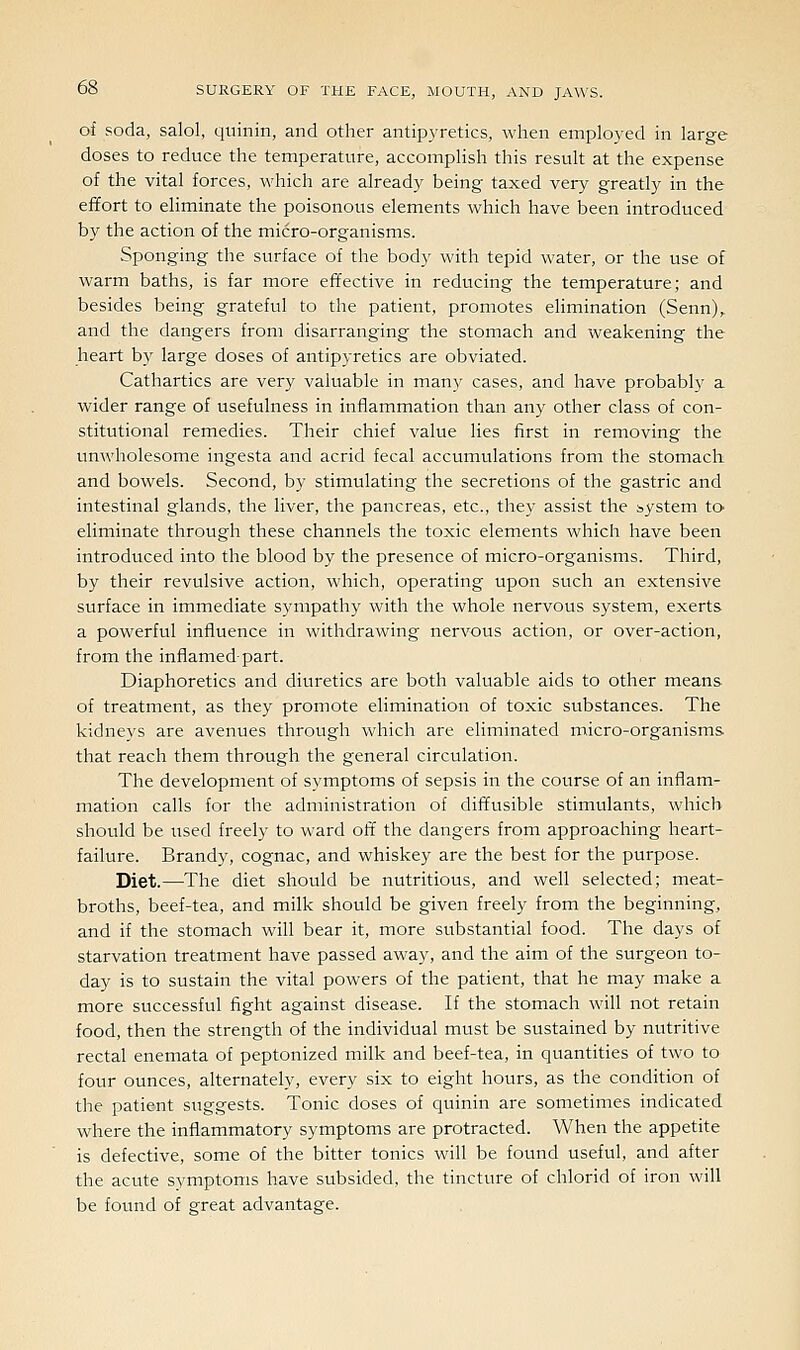 of soda, salol, qninin, and other antip3'retics, when employed in large doses to reduce the temperature, accomplish this result at the expense of the vital forces, which are already being taxed very greatly in the effort to eliminate the poisonous elements which have been introduced by the action of the micro-organisms. Sponging the surface of the body with tepid water, or the use of warm baths, is far more effective in reducing the temperature; and besides being grateful to the patient, promotes elimination (Senn),. and the dangers from disarranging the stomach and weakening the heart by large doses of antipyretics are obviated. Cathartics are very valuable in many cases, and have probably a wider range of usefulness in inflammation than any other class of con- stitutional remedies. Their chief value lies first in removing the unwholesome ingesta and acrid fecal accumulations from the stomach and bowels. Second, by stimulating the secretions of the gastric and intestinal glands, the liver, the pancreas, etc., they assist the system to eliminate through these channels the toxic elements which have been introduced into the blood by the presence of micro-organisms. Third, by their revulsive action, which, operating upon such an extensive surface in immediate sympathy with the whole nervous system, exerts a powerful influence in withdrawing nervous action, or over-action, from the inflamed-part. Diaphoretics and diuretics are both valuable aids to other means of treatment, as they promote elimination of toxic substances. The kidneys are avenues through which are eliminated micro-organisms that reach them through the general circulation. The development of symptoms of sepsis in the course of an inflam- mation calls for the administration of diffusible stimulants, which should be used freely to ward off the dangers from approaching heart- failure. Brandy, cognac, and whiskey are the best for the purpose. Diet.—The diet should be nutritious, and well selected; meat- broths, beef-tea, and milk should be given freely from the beginning, and if the stomach will bear it, more substantial food. The days of starvation treatment have passed away, and the aim of the surgeon to- day is to sustain the vital powers of the patient, that he may make a more successful fight against disease. If the stomach will not retain food, then the strength of the individual must be sustained by nutritive rectal enemata of peptonized milk and beef-tea, in quantities of two to four ounces, alternately, every six to eight hours, as the condition of the patient suggests. Tonic doses of quinin are sometimes indicated where the inflammatory symptoms are protracted. When the appetite is defective, some of the bitter tonics will be found useful, and after the acute symptoms have subsided, the tincture of chlorid of iron will be found of great advantage.