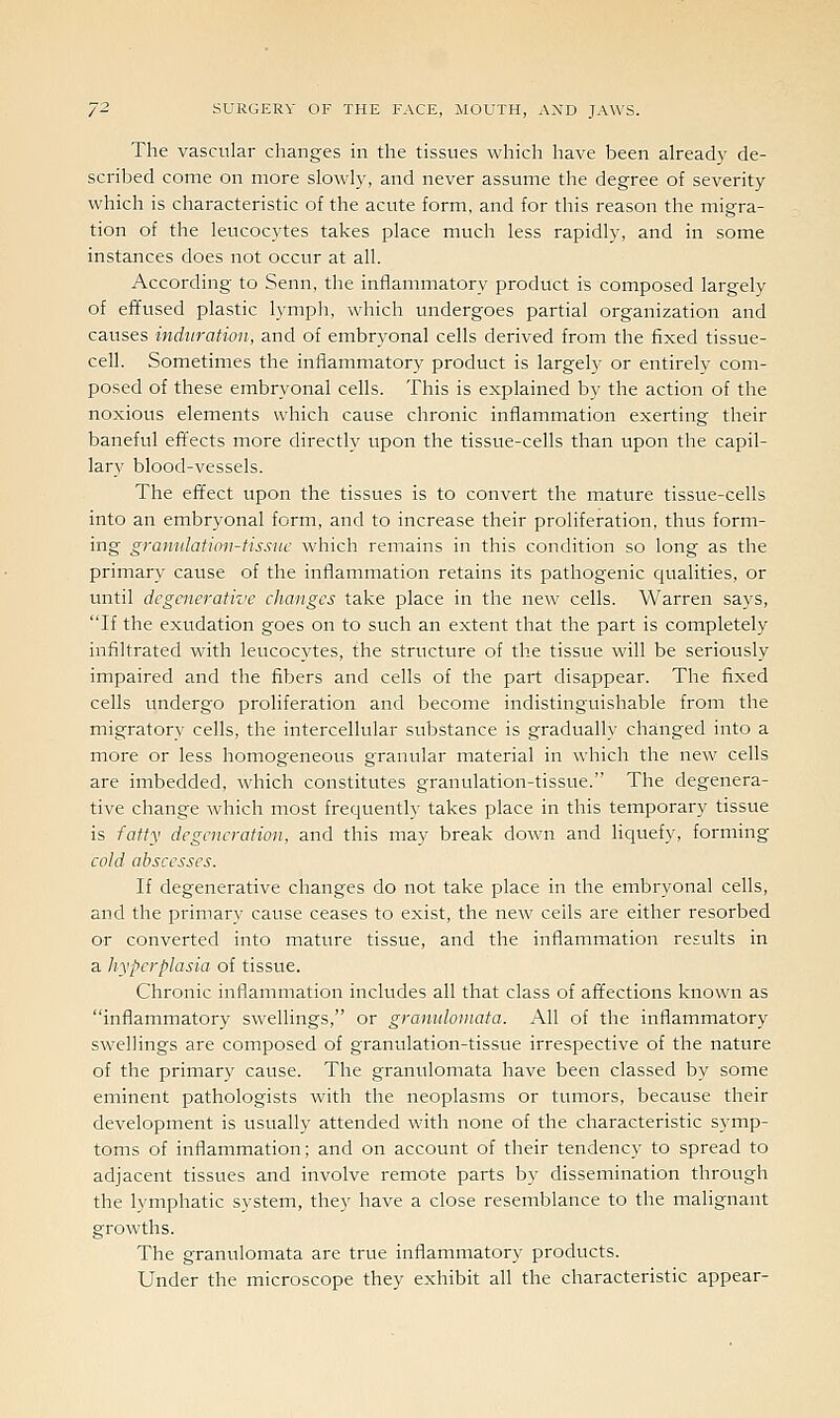 The vascular changes in the tissues which have been already de- scribed come on more slowly, and never assume the degree of severity which is characteristic of the acute form, and for this reason the migra- tion of the leucocytes takes place much less rapidly, and in some instances does not occur at all. According to Senn, the inflammatory product is composed largely of effused plastic lymph, which undergoes partial organization and causes induration, and of embryonal cells derived from the fixed tissue- cell. Sometimes the inflammatory product is largely or entirely com- posed of these embryonal cells. This is explained by the action of the noxious elements which cause chronic inflammation exerting their baneful effects more directly upon the tissue-cells than upon the capil- lary blood-vessels. The effect upon the tissues is to convert the mature tissue-cells into an embryonal form, and to increase their proliferation, thus form- ing graniilation-tissuc which remains in this condition so long as the primary cause of the inflammation retains its pathogenic qualities, or until degenerative changes take place in the new cells. Warren says, If the exudation goes on to such an extent that the part is completely infiltrated with leucocytes, the structure of the tissue will be seriously impaired and the fibers and cells of the part disappear. The fixed cells undergo proliferation and become indistinguishable from the migratory cells, the intercellular substance is gradually changed into a more or less homogeneous granular material in which the new cells are imbedded, which constitutes granulation-tissue. The degenera- tive change which most frequently takes place in this temporary tissue is fatty degeneration, and this may break down and liquefy, forming cold abscesses. If degenerative changes do not take place in the embryonal cells, and the primary cause ceases to exist, the new cells are either resorbed or converted into mature tissue, and the inflammation results in a hyperplasia of tissue. Chronic inflammation includes all that class of affections known as inflammatory swellings, or granidoinata. All of the inflammatory swellings are composed of granulation-tissue irrespective of the nature of the primary cause. The granulomata have been classed by some eminent pathologists with the neoplasms or tumors, because their development is usually attended with none of the characteristic symp- toms of inflammation; and on account of their tendency to spread to adjacent tissues and involve remote parts by dissemination through the lymphatic system, they have a close resemblance to the malignant growths. The granulomata are true inflammatory products. Under the microscope they exhibit all the characteristic appear-
