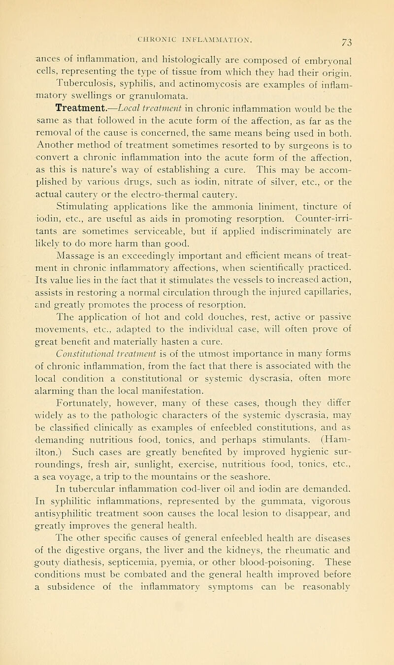 anccs of inflammation, and histologically are composed of embryonal cells, representing the type of tissue from which they had their origin. Tuberculosis, syphilis, and actinomycosis are examples of inflam- matory swellings or granulomata. Treatment.—Local treatment in chronic inflammation would be the same as that followed in the acute form of the affection, as far as the removal of the cause is concerned, the same means being used in both. Another method of treatment sometimes resorted to by surgeons is to convert a chronic inflammation into the acute form of the affection, as this is nature's way of establishing a cure. This may be accom- plished b}' various drugs, such as iodin, nitrate of silver, etc., or the actual cautery or the electro-thermal cautery. Stimulating applications like the ammonia liniment, tincture of iodin, etc., are useful as aids in promoting resorption. Counter-irri- tants are sometimes serviceable, but if applied indiscriminately are likely to do more harm than good. Massage is an exceedingly important and efficient means of treat- ment in chronic inflammatory affections, when scientifically practiced. Its value lies in the fact that it stimulates the vessels to increased action, assists in restoring a normal circulation through the injured capillaries, and greatly promotes the process of resorption. The application of hot and cold douches, rest, active or passive movements, etc., adapted to the individual case, will often prove of great benefit and materially hasten a cure. Constitutional treatment is of the utmost importance in many forms of chronic inflammation, from the fact that there is associated with the local condition a constitutional or systemic dyscrasia, often more alarming than the local manifestation. Fortunately, however, many of these cases, though they differ widely as to the pathologic characters of the systemic dyscrasia, may be classified clinically as examples of enfeebled constitutions, and as ■demanding nutritious food, tonics, and perhaps stimulants. (Ham- ilton.) Such cases are greatly benefited by improved hygienic sur- roundings, fresh air, sunlight, exercise, nutritious food, tonics, etc., a sea voyage, a trip to the mountains or the seashore. In tubercular inflammation cod-liver oil and iodin are demanded. In syphilitic inflammations, represented by the gummata, vigorous antisyphilitic treatment soon causes the local lesion to disappear, and greatly improves the general health. The other specific causes of general enfeebled health are diseases of the digestive organs, the liver and the kidneys, the rheumatic and gouty diathesis, septicemia, pyemia, or other blood-poisoning. These conditions must be combated and the general health improved before a subsidence of the inflammatory symptoms can be reasonably