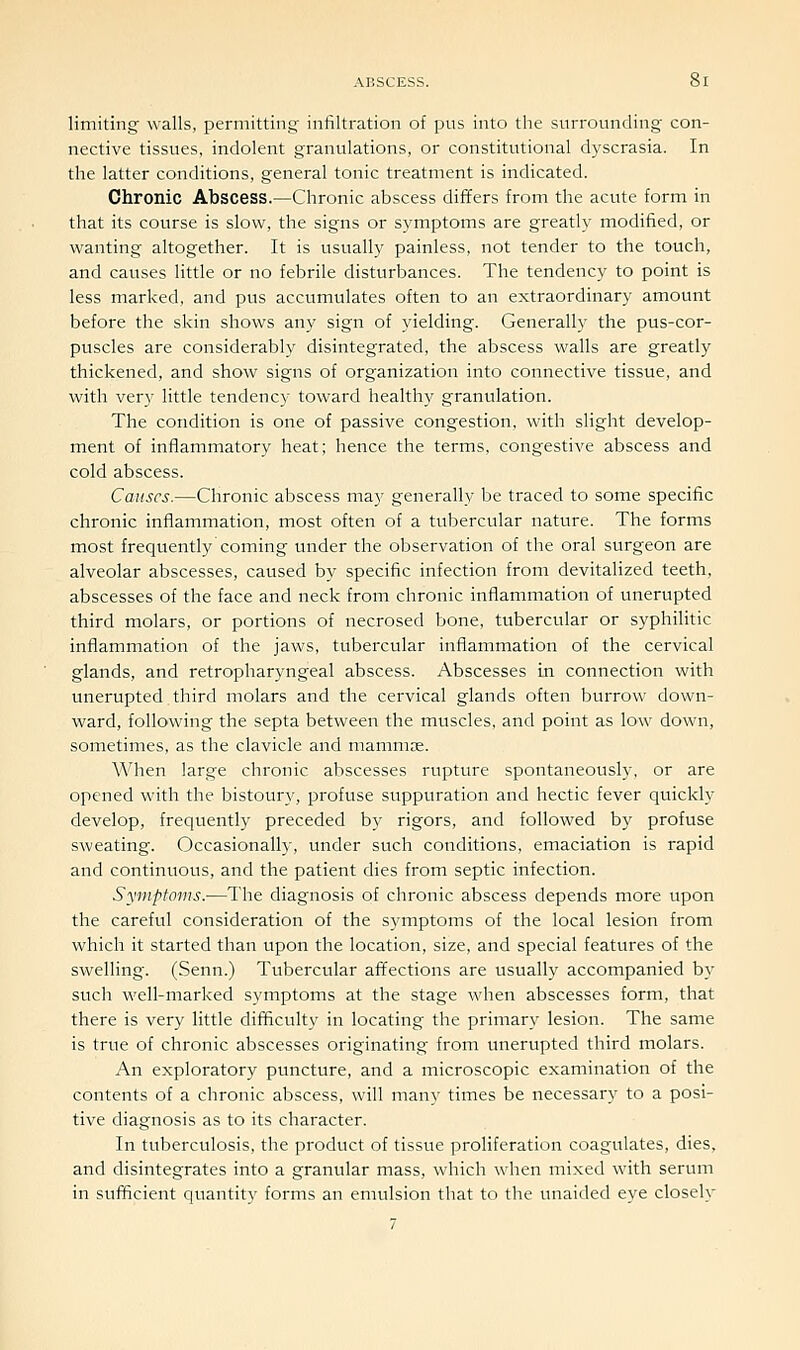 limiting' walls, permitting infiltration of pus into the surrounding con- nective tissues, indolent granulations, or constitutional dyscrasia. In the latter conditions, general tonic treatment is indicated. Chronic Abscess.—Chronic abscess differs from the acute form in that its course is slow, the signs or symptoms are greatly modified, or wanting altogether. It is usually painless, not tender to the touch, and causes little or no febrile disturbances. The tendency to point is less marked, and pus accumulates often to an extraordinary amount before the skin shows any sign of yielding. Generally the pus-cor- puscles are considerably disintegrated, the abscess walls are greatly thickened, and show signs of organization into connective tissue, and with very little tendency toward healthy granulation. The condition is one of passive congestion, with slight develop- ment of inflammatory heat; hence the terms, congestive abscess and cold abscess. Causes.—Chronic abscess may generally be traced to some specific chronic inflammation, most often of a tubercular nature. The forms most frequently coming under the observation of the oral surgeon are alveolar abscesses, caused by specific infection from devitalized teeth, abscesses of the face and neck from chronic inflammation of unerupted third molars, or portions of necrosed bone, tubercular or syphilitic inflammation of the jaws, tubercular inflammation of the cervical glands, and retropharyngeal abscess. Abscesses in connection with unerupted third molars and the cervical glands often burrow down- ward, following the septa between the muscles, and point as low down, sometimes, as the clavicle and mammas. When large chronic abscesses rupture spontaneously, or are opened with the bistoury, profuse suppuration and hectic fever quickly develop, frequently preceded b)^ rigors, and followed by profuse sweating. Occasionally, under such conditions, emaciation is rapid and continuous, and the patient dies from septic infection. Symptoms.—The diagnosis of chronic abscess depends more upon the careful consideration of the symptoms of the local lesion from which it started than upon the location, size, and special features of the swelling. (Senn.) Tubercular affections are usually accompanied by such well-marked symptoms at the stage when abscesses form, that there is very little difficulty in locating the primary lesion. The same is true of chronic abscesses originating from unerupted third molars. An exploratory puncture, and a microscopic examination of the contents of a chronic abscess, will many times be necessary to a posi- tive diagnosis as to its character. In tuberculosis, the product of tissue proliferation coagulates, dies, and disintegrates into a granular mass, which when mixed with serum in sufficient quantity forms an emulsion that to the unaided eye closely