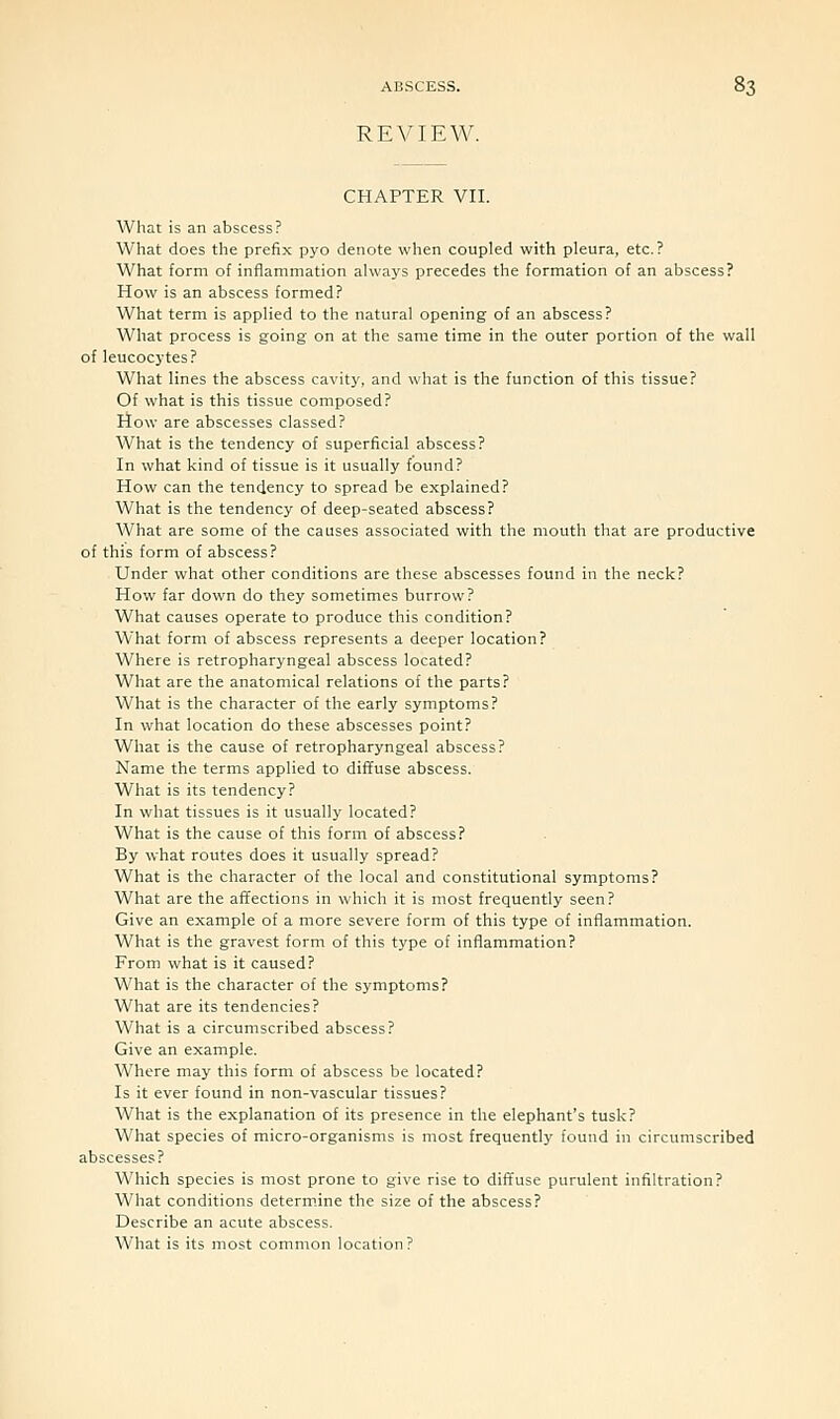 REVIEW. CHAPTER VII. What is an abscess? What does the prefix pyo denote when coupled with pleura, etc.? What form of inflammation always precedes the formation of an abscess? How is an abscess formed? What term is applied to the natural opening of an abscess? What process is going on at the same time in the outer portion of the wall of leucocytes? What lines the abscess cavity, and what is the function of this tissue? Of what is this tissue composed? How are abscesses classed? What is the tendency of superficial abscess? In what kind of tissue is it usually found? How can the tendency to spread be explained? What is the tendency of deep-seated abscess? What are some of the causes associated with the mouth that are productive of this form of abscess? Under what other conditions are these abscesses found in the neck? How far down do they sometimes burrow? What causes operate to produce this condition? What form of abscess represents a deeper location? Where is retropharyngeal abscess located? What are the anatomical relations of the parts? What is the character of the early symptoms? In what location do these abscesses point? What is the cause of retropharyngeal abscess? Name the terms applied to diffuse abscess. What is its tendency? In what tissues is it usually located? What is the cause of this form of abscess? By what routes does it usually spread? What is the character of the local and constitutional symptoms? What are the affections in which it is most frequently seen ? Give an example of a more severe form of this type of inflammation. What is the gravest form of this type of inflammation? From what is it caused? What is the character of the symptoms? What are its tendencies? What is a circumscribed abscess? Give an example. Where may this form of abscess be located? Is it ever found in non-vascular tissues? What is the explanation of its presence in the elephant's tusk? What species of micro-organisms is most frequently found in circumscribed abscesses? Which species is most prone to give rise to diffuse purulent infiltration? What conditions determine the size of the abscess? Describe an acute abscess. What is its most common location?