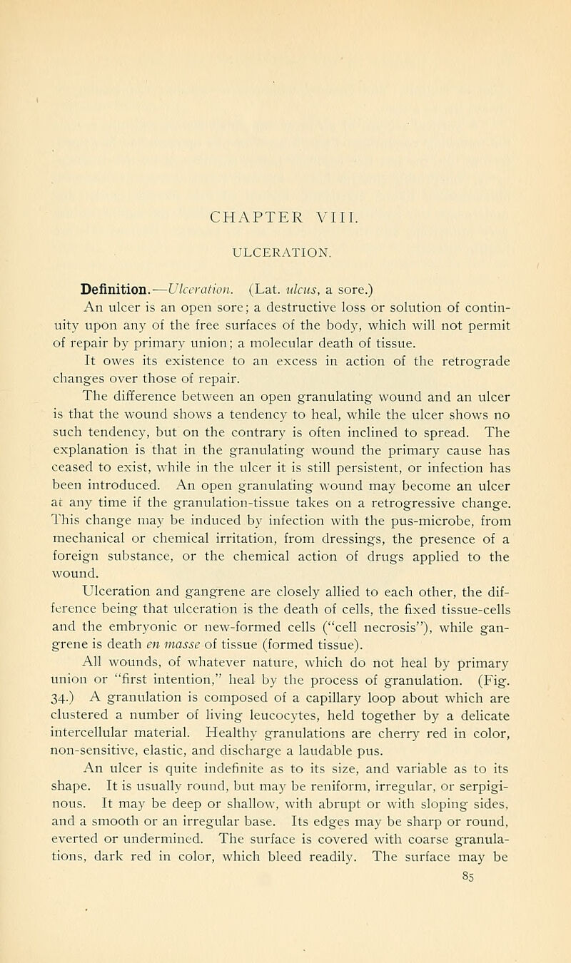 CHAPTER VIII. ULCERATION. Definition.-—Ulceration. (Lat. ulcus, a sore.) An ulcer is an open sore; a destructive loss or solution of contin- uity upon any of the free surfaces of the body, which will not permit of repair by primary union; a molecular death of tissue. It owes its existence to an excess in action of the retrograde changes over those of repair. The difference between an open granulating wound and an ulcer is that the wound shows a tendency to heal, while the ulcer shows no such tendency, but on the contrary is often inclined to spread. The explanation is that in the granulating wound the primary cause has ceased to exist, while in the ulcer it is still persistent, or infection has been introduced. An open granulating wound may become an ulcer ar any time if the granulation-tissue takes on a retrogressive change. This change may be induced by infection with the pus-microbe, from mechanical or chemical irritation, from dressings, the presence of a foreign substance, or the chemical action of drugs applied to the wound. Ulceration and gangrene are closely allied to each other, the dif- ference being that ulceration is the death of cells, the fixed tissue-cells and the embryonic or new-formed cells (cell necrosis), while gan- grene is death en masse of tissue (formed tissue). All wounds, of whatever nature, which do not heal by primary union or first intention, heal by the process of granulation. (Fig. 34.) A granulation is composed of a capillary loop about which are clustered a number of living leucocytes, held together by a delicate intercellular material. Healthy granulations are cherry red in color, non-sensitive, elastic, and discharge a laudable pus. An ulcer is quite indefinite as to its size, and variable as to its shape. It is usually round, but ma}' be reniform, irregular, or serpigi- nous. It may be deep or shallow, with abrupt or with sloping sides, and a smooth or an irregular base. Its edges may be sharp or round, everted or undermined. The surface is covered with coarse granula- tions, dark red in color, which bleed readily. The surface may be