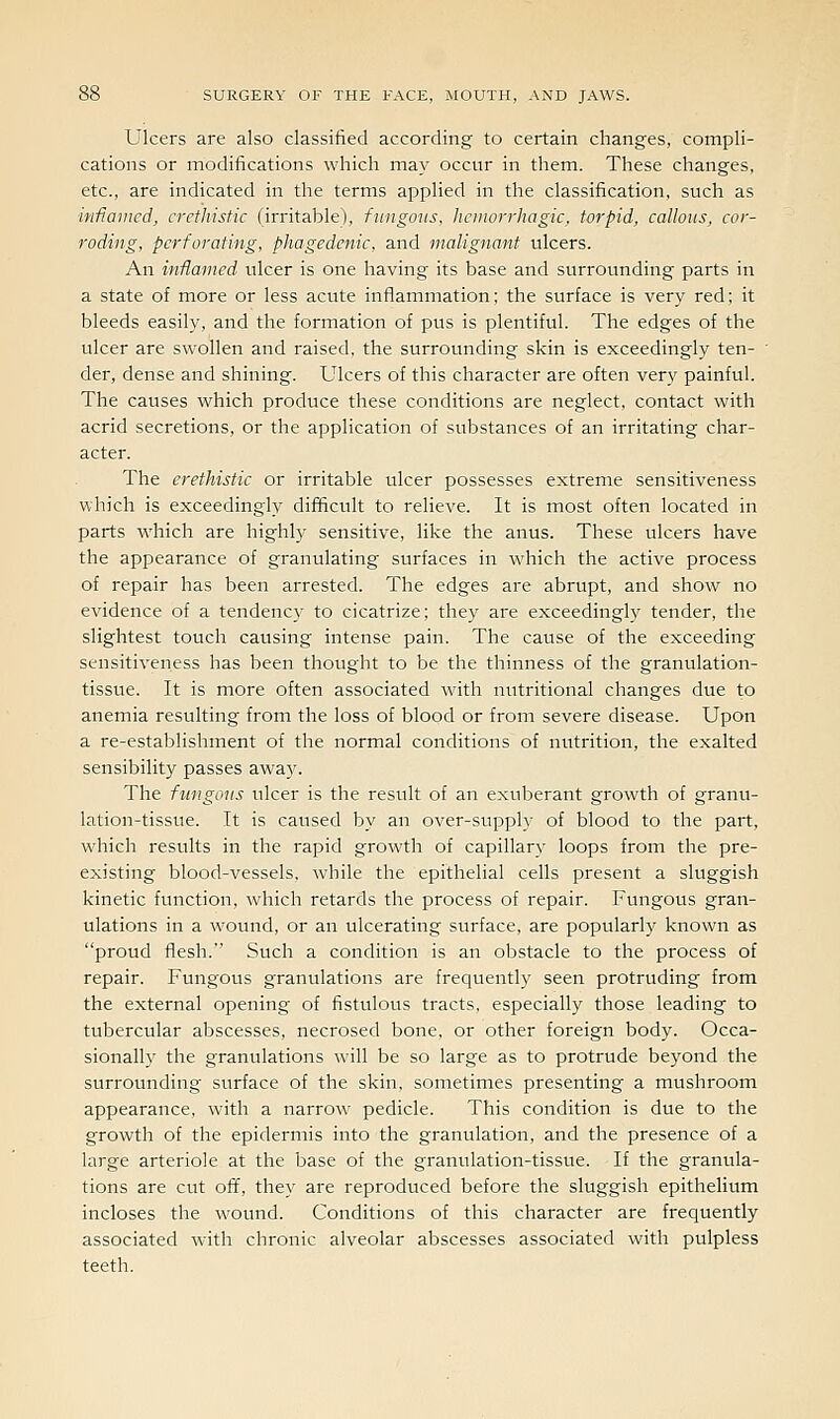 Ulcers are also classified according to certain changes, compli- cations or modifications which may occur in them. These changes, etc., are indicated in the terms applied in the classification, such as inflamed, crcthistic (irritable), fungous, hemorrhagic, torpid, callous, cor- roding, perforating, phagedenic, and malignant ulcers. An inflamed ulcer is one having its base and surrounding parts in a state of more or less acute inflammation; the surface is very red; it bleeds easily, and the formation of pus is plentiful. The edges of the ulcer are swollen and raised, the surrounding skin is exceedingly ten- ' der, dense and shining. Ulcers of this character are often verj' painful. The causes which produce these conditions are neglect, contact with acrid secretions, or the application of substances of an irritating char- acter. The erethistic or irritable ulcer possesses extreme sensitiveness which is exceedingly difficult to relieve. It is most often located in parts which are highly sensitive, like the anus. These ulcers have the appearance of granulating surfaces in which the active process of repair has been arrested. The edges are abrupt, and show no evidence of a tendenc}^ to cicatrize; thej' are exceedingly tender, the slightest touch causing intense pain. The cause of the exceeding sensitiveness has been thought to be the thinness of the granulation- tissue. It is more often associated with nutritional changes due to anemia resulting from the loss of blood or from severe disease. Upon a re-establishment of the normal conditions of nutrition, the exalted sensibility passes away. The fungous ulcer is the result of an exuberant growth of granu- lation-tissue. It is caused by an over-supply of blood to the part, which results in the rapid growth of capillary loops from the pre- existing blood-vessels, while the epithelial cells present a sluggish kinetic function, which retards the process of repair. Fungous gran- ulations in a wound, or an ulcerating surface, are popularly known as proud flesh. Such a condition is an obstacle to the process of repair. Fungous granulations are frequently seen protruding from the external opening of fistulous tracts, especially those leading to tubercular abscesses, necrosed bone, or other foreign body. Occa- sionally the granulations will be so large as to protrude beyond the surrounding surface of the skin, sometimes presenting a mushroom appearance, with a narrow pedicle. This condition is due to the growth of the epidermis into the granulation, and the presence of a large arteriole at the base of the granulation-tissue. If the granula- tions are cut off, they are reproduced before the sluggish epithelium incloses the wound. Conditions of this character are frequently associated with chronic alveolar abscesses associated with pulpless teeth.