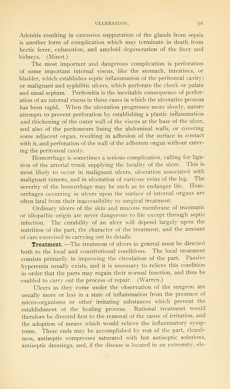Adenitis resulting in extensive suppuration of the glands from sepsis is another form of complication which may terminate in death from hectic fever, exhaustion, and amyloid degeneration of the liver and kidneys. (Minot.) The most important and dangerous complication is perforation of some important internal viscus, like the stomach, intestines, or bladder, which establishes septic inflammation of the peritoneal cavity; or malignant and syphilitic ulcers, which perforate the cheek or palate and nasal septum. Peritonitis is the inevitable consequence of perfor- ation of an internal viscus in those cases in which the ulcerative process has been rapid. When the ulceration progresses more slowly, nature attempts to prevent perforation by establishing a plastic inflammation and thickening of the outer wall of the viscus at the base of the ulcer, and also of the peritoneum lining the abdominal walls, or covering some adjacent organ, resulting in adhesion of the surface in contact with it, and perforation of the wall of the adherent organ without enter- ing the peritoneal cavity. Hemorrhage is sometimes a serious complication, calling for liga- tion of the arterial trunk supplying the locality of the ulcer. This is most likely to occur in malignant ulcers, ulceration associated with malignant tumors, and in ulceration of varicose veins of the leg. The severity of the hemorrhage may be such as to endanger life. Hem- orrhages occurring in ulcers upon the surface of internal organs are often fatal from their inaccessibility to surgical treatment. Ordinary ulcers of the skin and mucous membrane of traumatic or idiopathic origin are never dangerous to life except through septic infection. The curability of an ulcer will depend largely upon the nutrition of the part, the character of the treatment, and the amount of care exercised in carrying out its details. Treatment. —The treatment of ulcers in general must be directed both to the local and constitutional conditions. The local treatment consists primarily in improving the circulation of the part. Passive hyperemia usually exists, and it is necessary to relieve this condition in order that the parts may regain their normal function, and thus be enabled to carry out the process of repair. (Warren.) Ulcers as they come under the observation of the surgeon are usually more or less in a state of inflammation from the presence of micro-organisms or other irritating substances which prevent the establishment of the healing process. Rational treatment would therefore be directed first to the removal of the cause of irritation, and the adoption of means which would relieve the inflammatory symp- toms. These ends may be accomplished by rest of the part, cleanli- ness, antiseptic compresses saturated with hot antiseptic solutions, antiseptic dressings, and, if the disease is located in an extremity, ele-