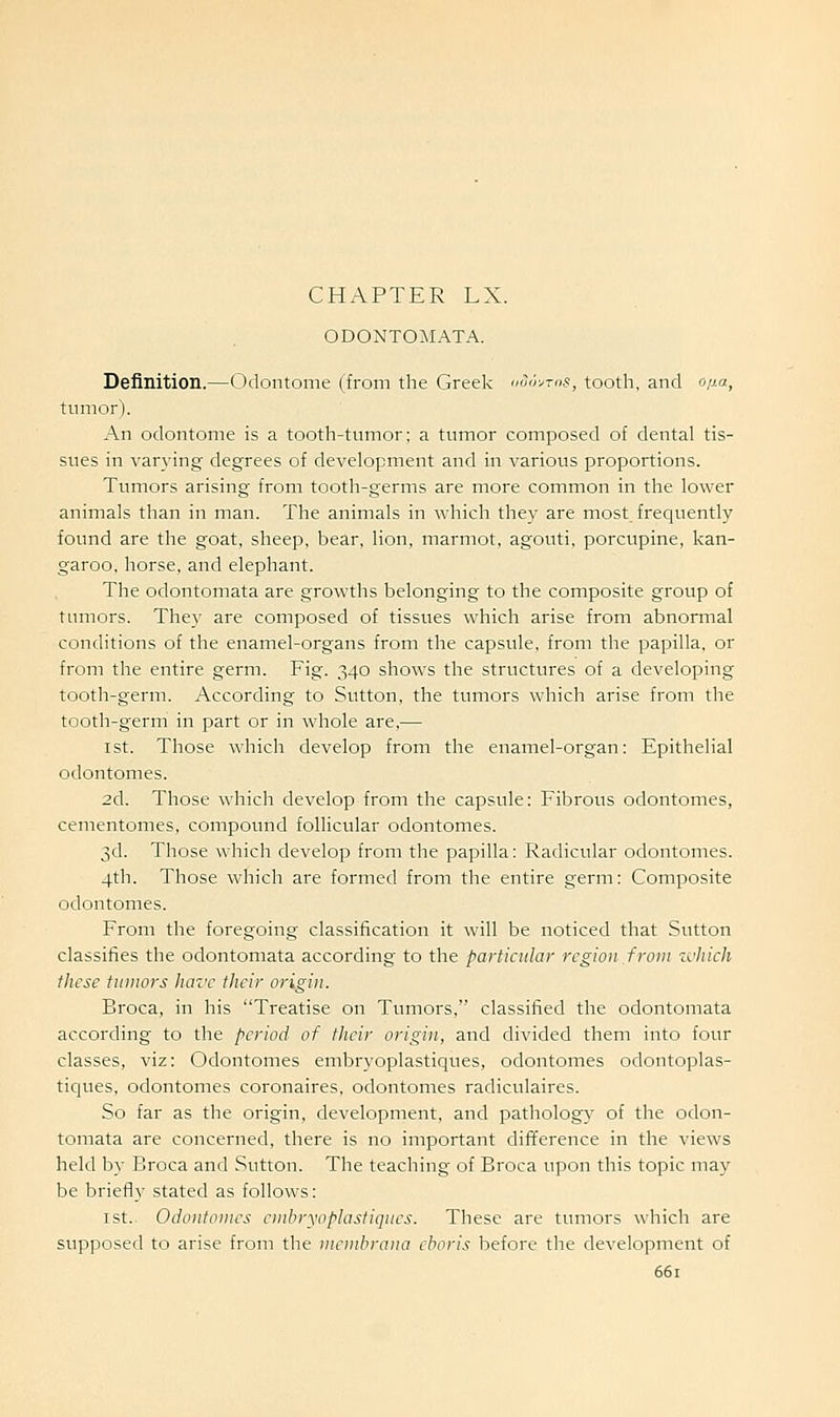 CHAPTER LX. ODONTOMATA. Definition.—Odontonie (from the Greek doir^ms, tooth, and o/^a, tumor). An odontome is a tooth-tumor; a tumor composed of dental tis- sues in varying degrees of development and in various proportions. Tumors arising from tooth-germs are more common in the lower animals than in man. The animals in which they are most frequently found are the goat, sheep, bear, lion, marmot, agouti, porcupine, kan- garoo, horse, and elephant. The odontomata are growths belonging to the composite group of tumors. They are composed of tissues which arise from abnormal conditions of the enamel-organs from the capsule, from the papilla, or from the entire germ. Fig. 340 shows the structures of a developing tooth-germ. According to Sutton, the tumors which arise from the tooth-germ in part or in whole are,— 1st. Those which develop from the enamel-organ: Epithelial odontomes. 2d. Those which develop from the capsule: Fibrous odontomes, ceraentomes, compound follicular odontomes. 3d. Those which develop from the papilla: Radicular odontomes. 4th. Those which are formed from the entire germ: Composite odontomes. From the foregoing classification it will be noticed that Sutton classifies the odontomata according to the particular region from zchich these tumors have their origin. Broca, in his Treatise on Tumors, classified the odontomata according to the period of their origin, and divided them into four classes, viz: Odontomes embryoplastiques, odontomes odontoplas- tiques, odontomes coronaires, odontomes radiculaires. So far as the origin, development, and patholog}' of the odon- tomata are concerned, there is no important difference in the views held by Broca and Sutton. The teaching of Broca upon this topic may be briefly stated as follows: 1st. Odontomes embryoplastiques. These are tumors which are supposed to arise from the membrana cboris before the development of