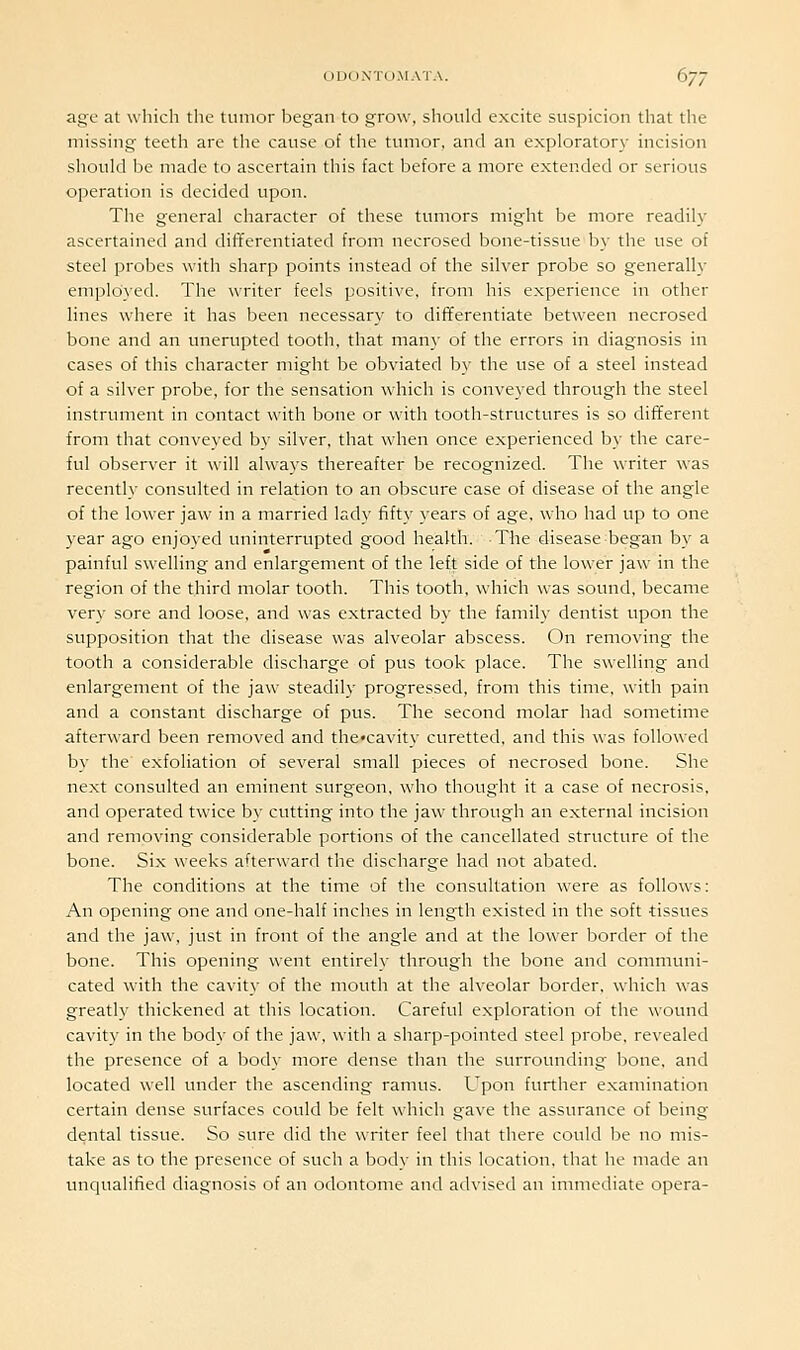 age at which the tumor began to grow, should excite suspicion that the missing teeth are the cause of the tumor, and an exploratory incision should be made to ascertain this fact before a more extended or serious operation is decided upon. The general character of these tumors might be more readily ascertained and differentiated from necrosed bone-tissue by the use of steel probes with sharp points instead of the silver probe so generally employed. The writer feels positive, from his experience in other lines where it has been necessary to dififerentiate between necrosed bone and an unerupted tooth, that many of the errors in diagnosis in cases of this character might be obviated by the use of a steel instead of a silver probe, for the sensation which is conveyed through the steel instrument in contact with bone or with tooth-structures is so different from that conveyed by silver, that when once experienced by the care- ful observer it will always thereafter be recognized. The writer was recently consulted in relation to an obscure case of disease of the angle of the lower jaw in a married lady fifty years of age, who had up to one year ago enjoyed uninterrupted good health. The disease began by a painful swelling and enlargement of the left side of the lower jaw in the region of the third molar tooth. This tooth, which was sound, became very sore and loose, and was extracted by the family dentist upon the supposition that the disease was alveolar abscess. On removing the tooth a considerable discharge of pus took place. The swelling and enlargement of the jaw steadily progressed, from this time, with pain and a constant discharge of pus. The second molar had sometime afterward been removed and thccavity curetted, and this was followed by the' exfoliation of several small pieces of necrosed bone. She next consulted an eminent surgeon, who thought it a case of necrosis, and operated twice by cutting into the jaw through an external incision and removing considerable portions of the cancellated structure of the bone. Six weeks afterward the discharge had not abated. The conditions at the time of the consultation were as follows: An opening one and one-half inches in length existed in the soft tissues and the jaw, just in front of the angle and at the lower border of the bone. This opening went entirely through the bone and communi- cated with the cavity of the mouth at the alveolar border, which was greatly thickened at this location. Careful exploration of the wound cavity in the body of the jaw, with a sharp-pointed steel probe, revealed the presence of a body more dense than the surrounding bone, and located well under the ascending ramus. Upon further examination certain dense surfaces could be felt which gave the assurance of being dental tissue. So sure did the writer feel that there could be no mis- take as to the presence of such a body in this location, that he made an unqualified diagnosis of an odontome and advised an immediate opera-
