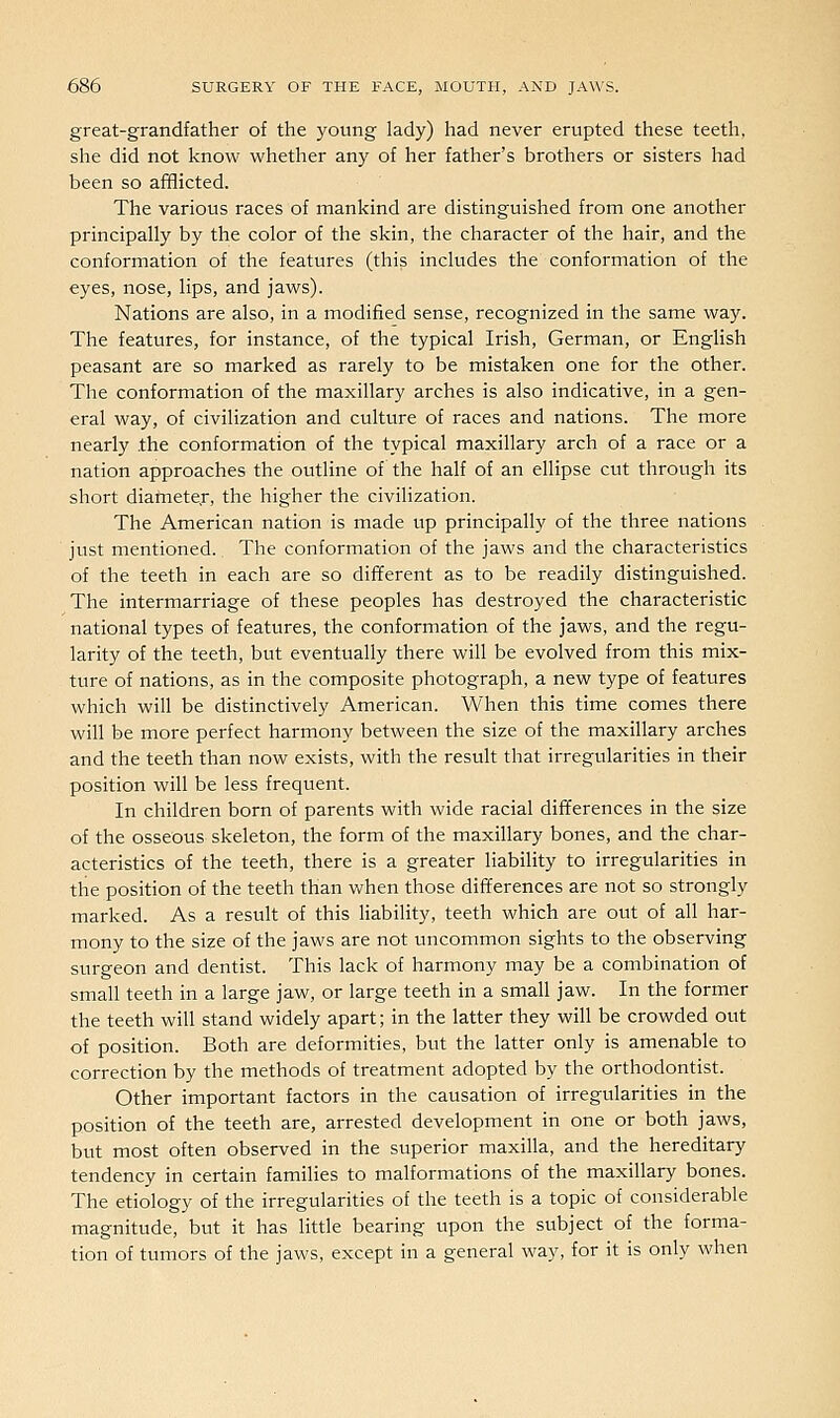great-grandfather of the young lady) had never erupted these teeth, she did not know whether any of her father's brothers or sisters had been so afflicted. The various races of mankind are distinguished from one anotlier principally by the color of the skin, the character of the hair, and the conformation of the features (this includes the conformation of the eyes, nose, lips, and jaws). Nations are also, in a modified sense, recognized in the same way. The features, for instance, of the typical Irish, German, or English peasant are so marked as rarely to be mistaken one for the other. The conformation of the maxillary arches is also indicative, in a gen- eral way, of civilization and culture of races and nations. The more nearly .the conformation of the typical maxillary arch of a race or a nation approaches the outline of the half of an ellipse cut through its short diartieter, the higher the civilization. The American nation is made up principally of the three nations just mentioned. The conformation of the jaws and the characteristics of the teeth in each are so different as to be readily distinguished. The intermarriage of these peoples has destroyed the characteristic national types of features, the conformation of the jaws, and the regu- larity of the teeth, but eventually there will be evolved from this mix- ture of nations, as in the composite photograph, a new type of features which will be distinctively American. When this time comes there win be more perfect harmony between the size of the maxillary arches and the teeth than now exists, with the result that irregularities in their position will be less frequent. In children born of parents with wide racial differences in the size of the osseous skeleton, the form of the maxillary bones, and the char- acteristics of the teeth, there is a greater liability to irregularities in the position of the teeth than when those differences are not so strongly marked. As a result of this liability, teeth which are out of all har- mony to the size of the jaws are not uncommon sights to the observing surgeon and dentist. This lack of harmony may be a combination of small teeth in a large jaw, or large teeth in a small jaw. In the former the teeth will stand widely apart; in the latter they will be crowded out of position. Both are deformities, but the latter only is amenable to correction by the methods of treatment adopted by the orthodontist. Other important factors in the causation of irregularities in the position of the teeth are, arrested development in one or both jaws, but most often observed in the superior maxilla, and the hereditary tendency in certain families to malformations of the maxillary bones. The etiology of the irregularities of the teeth is a topic of considerable magnitude, but it has little bearing upon the subject of the forma- tion of tumors of the jaws, except in a general way, for it is only when