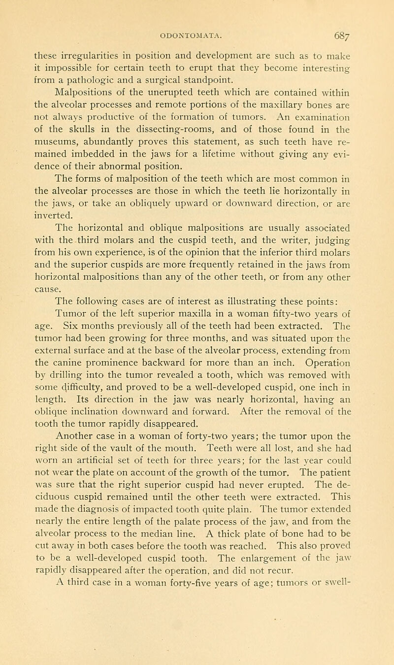 these irregularities in position and development are such as to make it impossible for certain teeth to erupt that they become interesting from a pathologic and a surgical standpoint. Malpositions of the unerupted teeth which are contained within the alveolar processes and remote portions of the maxillary bones are not always productive of the formation of tumors. An examination of the skulls in the dissecting-rooms, and of those found in the museums, abundantly proves this statement, as such teeth have re- mained imbedded in the jaws for a lifetime without giving any evi- dence of their abnormal position. The forms of malposition of the teeth which are most common in the alveolar processes are those in which the teeth lie horizontally in the jaws, or take an obliquely upward or downward direction, or are inverted. The horizontal and oblique malpositions are usually associated with the third molars and the cuspid teeth, and the writer, judging from his own experience, is of the opinion that the inferior third molars and the superior cuspids are more frequently retained in the jaws from horizontal malpositions than any of the other teeth, or from any other cause. The following cases are of interest as illustrating these points: Tumor of the left superior maxilla in a woman fifty-two years of age. Six months previously all of the teeth had been extracted. The tumor had been growing for three months, and was situated upon- the external surface and at the base of the alveolar process, extending from the canine prominence backward for more than an inch. Operation by drilling into the tumor revealed a tooth, which was removed with some difficulty, and proved to be a well-developed cuspid, one inch in length. Its direction in the jaw was nearly horizontal, having an oblique inclination downward and forward. After the removal of the tooth the tumor rapidly disappeared. Another case in a woman of forty-two years; the tumor upon the right side of the vault of the mouth. Teeth were all lost, and she had worn an artificial set of teeth for three years; for the last year could not wear the plate on account of the growth of the tumor. The patient was sure that the right superior cuspid had never erupted. The de- ciduous cuspid remained until the other teeth were extracted. This made the diagnosis of impacted tooth quite plain. The tumor extended nearly the entire length of the palate process of the jaw, and from the alveolar process to the median line. A thick plate of bone had to be cut away in both cases before the tooth was reached. This also proved to be a well-developed cuspid tooth. The enlargement of the jaw rapidly disappeared after the operation, and did not recur. A third case in a woman forty-five years of age; tumors or swell-
