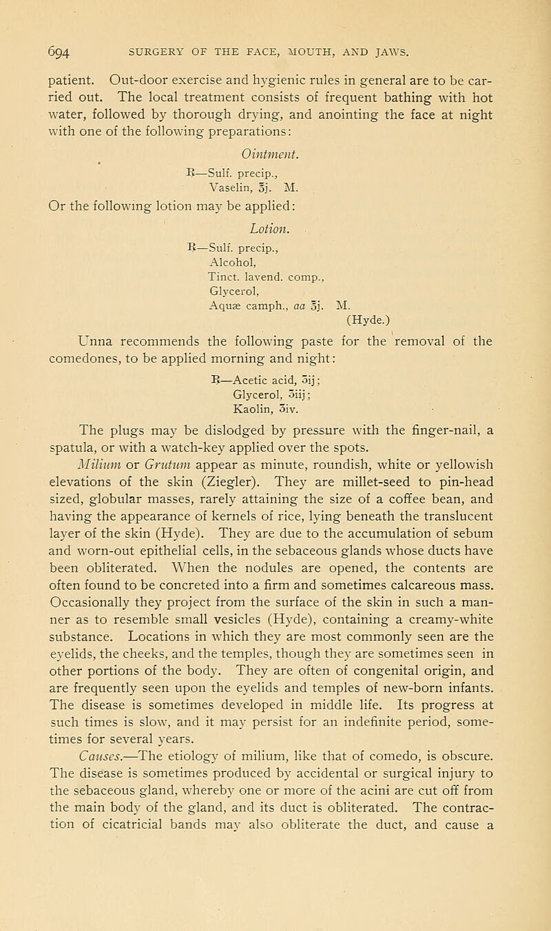 patient. Out-door exercise and hygienic rules in general are to be car- ried out. The local treatment consists of frequent bathing with hot water, followed by thorough drying, and anointing the face at night with one of the following preparations: Ointment. B—Sulf. precip., Vaselin, oj. M. Or the following lotion may be applied: Lotion. IJ—Sulf. precip., Alcohol, Tinct. lavend. comp., Glycerol, Aquas camph., aa oj. M. (Hyde.) Unna recommends the following paste for the removal of the comedones, to be applied morning and night: B—Acetic acid, 5ij; Glycerol, oiij; Kaolin, 3iv. The plugs may be dislodged by pressure with the finger-nail, a spatula, or with a watch-key applied over the spots. Milium or Grutiivi appear as minute, roundish, white or yellowish elevations of the skin (Ziegler). They are millet-seed to pin-head sized, globular masses, rarely attaining the size of a coffee bean, and having the appearance of kernels of rice, lying beneath the translucent layer of the skin (Hyde). They are due to the accumulation of sebum and worn-out epithelial cells, in the sebaceous glands whose ducts have been obliterated. When the nodules are opened, the contents are often found to be concreted into a firm and sometimes calcareous mass. Occasionally they project from the surface of the skin in such a man- ner as to resemble small vesicles (Hyde), containing a creamy-white substance. Locations in which they are most commonly seen are the eyelids, the cheeks, and the temples, though they are sometimes seen in other portions of the body. They are often of congenital origin, and are frequently seen upon the eyelids and temples of new-born infants. The disease is sometimes developed in middle life. Its progress at such times is slow, and it may persist for an indefinite period, some- times for several years. Causes.—The etiology of milium, like that of comedo, is obscure. The disease is sometimes produced by accidental or surgical injury to the sebaceous gland, whereby one or more of the acini are cut off from the main body of the gland, and its duct is obliterated. The contrac- tion of cicatricial bands may also obliterate the duct, and cause a