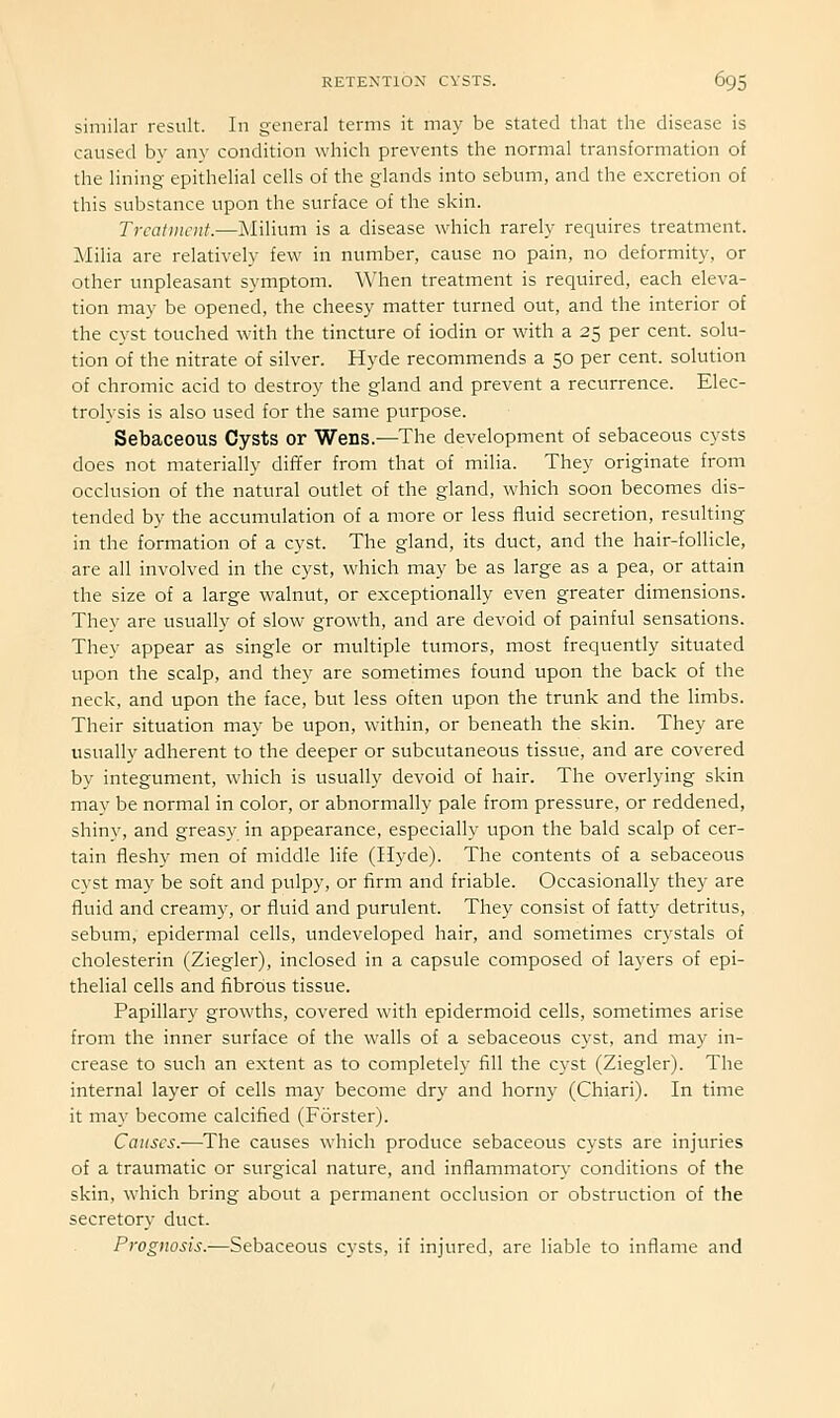 similar result. In general terms it may be stated that the disease is caused by any condition which prevents the normal transformation of the lining epithelial cells of the glands into sebum, and the excretion of this substance upon the surface of the skin. Treatment.—Milium is a disease which rarely requires treatment. Milia are relatively few in number, cause no pain, no deformity, or other unpleasant symptom. When treatment is required, each eleva- tion may be opened, the cheesy matter turned out, and the interior of the cyst touched with the tincture of iodin or with a 25 per cent, solu- tion of the nitrate of silver. Hyde recommends a 50 per cent, solution of chromic acid to destroy the gland and prevent a recurrence. Elec- trolysis is also used for the same purpose. Sebaceous Cysts or Wens.—The development of sebaceous cysts does not materially dififer from that of milia. They originate from occlusion of the natural outlet of the gland, which soon becomes dis- tended by the accumulation of a more or less fluid secretion, resulting in the formation of a cyst. The gland, its duct, and the hair-follicle, are all involved in the cyst, which may be as large as a pea, or attain the size of a large walnut, or exceptionally even greater dimensions. They are usually of slow growth, and are devoid of painful sensations. They appear as single or multiple tumors, most frequently situated upon the scalp, and they are sometimes found upon the back of the neck, and upon the face, but less often upon the trunk and the limbs. Their situation may be upon, within, or beneath the skin. They are usually adherent to the deeper or subcutaneous tissue, and are covered by integument, which is usually devoid of hair. The overlying skin may be normal in color, or abnormally pale from pressure, or reddened, shinv, and greasy in appearance, especially upon the bald scalp of cer- tain fleshy men of middle life (Hyde). The contents of a sebaceous cyst may be soft and pulpy, or firm and friable. Occasionally they are fluid and creamy, or fluid and purulent. They consist of fatty detritus, sebum, epidermal cells, undeveloped hair, and sometimes crystals of cholesterin (Ziegler), inclosed in a capsule composed of layers of epi- thelial cells and fibrous tissue. Papillary growths, covered with epidermoid cells, sometimes arise from the inner surface of the walls of a sebaceous cyst, and may in- crease to such an extent as to completely fill the cyst (Ziegler). The internal layer of cells may become dry and horny (Chiari). In time it may become calcified (Forster). Causes.—The causes which produce sebaceous cysts are injuries of a traumatic or surgical nature, and inflammator\- conditions of the skin, which bring about a permanent occlusion or obstruction of the secretory duct. Prognosis.—Sebaceous cysts, if injured, are liable to inflame and