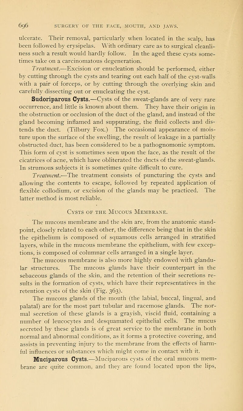 ulcerate. Their removal, particularly when located in the scalp, has been followed by erysipelas. With ordinary care as to surgical cleanli- ness such a result would hardly follow. In the aged these cysts some- times take on a carcinomatous degeneration. Treatment.—Excision or enucleation should be performed, either by cutting through the cysts and tearing out each half of the cyst-walls with a pair of forceps, or by cutting through the overlying skin and carefully dissecting out or enucleating the cyst. Sudoriparous Cysts.—Cysts of the sweat-glands are of very rare occurrence, and little is known about them. They have their origin in the obstruction or occlusion of the duct of the gland, and instead of the gland becoming inflamed and suppurating, the fluid collects and dis- tends the duct. (Tilbury Fox.) The occasional appearance of mois- ture upon the surface of the swelling, the result of leakage in a partially obstructed duct, has been considered to be a pathognomonic symptom. This form of cyst is sometimes seen upon the face, as the result of the cicatrices of acne, which have obliterated the ducts of the sweat-glands. In strumous subjects it is sometimes quite difficult to cure. Treatment.-—The treatment consists of puncturing the cysts and allowing the contents to escape, followed b}' repeated application of flexible collodium, or excision of the glands may be practiced. The latter method is most reliable. Cysts of the Mucous Membrane. The mucous membrane and the skin are, from the anatomic stand- point, closely related to each other, the difference being that in the skin the epithelium is composed of squamous cells arranged in stratified layers, while in the mucous membrane the epithelium, with few excep- tions, is composed of columnar cells arranged in a single layer. The mucous membrane is also more highly endowed with glandu- lar structures. The mucous glands have their counterpart in the sebaceous glands of the skin, and the retention of their secretions re- sults in the formation of cysts, which have their representatives in the retention cysts of the skin (Fig. 363). The mucous glands of the mouth (the labial, buccal, lingual, and palatal) are for the most part tubular and racemose glands. The nor- mal secretion of these glands is a grayish, viscid fluid, containing a number of leucocytes and desquamated epithehal cells. The mucus secreted by these glands is of great service to the membrane in both normal and abnormal conditions, as it forms a protective covering, and assists in preventing injury to the membrane from the effects of harm- ful influences or substances which might come in contact with it. Muciparous Cysts.—Muciparous cysts of the oral mucous mem- brane are quite common, and they are found located upon the lips.