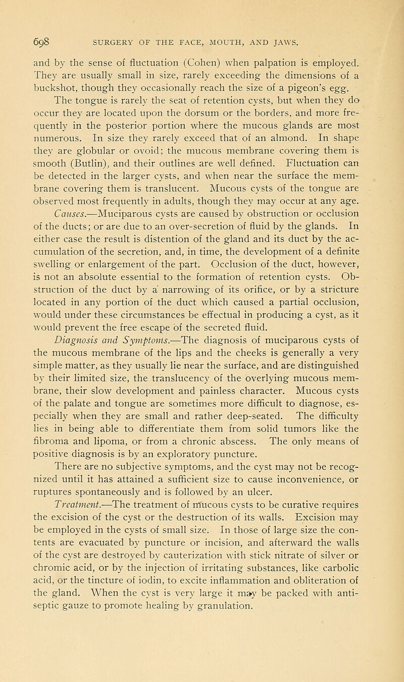 and by the sense of fluctuation (Cohen) when palpation is employed. They are usually small in size, rarely exceeding the dimensions of a buckshot, though they occasionally reach the size of a pigeon's egg. The tongue is rarely the seat of retention cysts, but when they do occur they are located upon the dorsum or the borders, and more fre- quently in the posterior portion where the mucous glands are most numerous. In size they rarely exceed that of an almond. In shape they are globular or ovoid; the mucous membrane covering them is smooth (Butlin), and their outlines are well defined. Fluctuation can be detected in the larger cysts, and when near the surface the mem- brane covering them is translucent. Mucous cysts of the tongue are observed most frequently in adults, though they may occur at any age. Causes.—Muciparous cysts are caused by obstruction or occlusion of the ducts; or are due to an over-secretion of fluid by the glands. In either case the result is distention of the gland and its duct by the ac- cumulation of the secretion, and, in time, the development of a definite swelling or enlargement of the part. Occlusion of the duct, however, is not an absolute essential to the formation of retention cysts. Ob- struction of the duct by a narrowing of its orifice, or by a stricture located in any portion of the duct which caused a partial occlusion, would under these circumstances be effectual in producing a cyst, as it would prevent the free escape of the secreted fluid. Diagnosis and Symptoms.—The diagnosis of muciparous cysts of the mucous membrane of the lips and the cheeks is generally a very simple matter, as they usually lie near the surface, and are distinguished by their limited size, the translucency of the overlying mucous mem- brane, their slow development and painless character. Mucous cysts of the palate and tongue are sometimes more difficult to diagnose, es- pecially when they are small and rather deep-seated. The difficulty lies in being able to differentiate them from solid tumors like the fibroma and lipoma, or from a chronic abscess. The only means of positive diagnosis is by an exploratory puncture. There are no subjective symptoms, and the cyst may not be recog- nized until it has attained a suiflcient size to cause inconvenience, or ruptures spontaneously and is followed by an ulcer. Treatment.—The treatment of mucous cysts to be curative requires the excision of the cyst or the destruction of its walls. Excision may be employed in the cysts of small size. In those of large size the con- tents are evacuated by puncture or incision, and afterward the walls of the cyst are destroyed by cauterization with stick nitrate of silver or chromic acid, or by the injection of irritating substances, like carbolic acid, or the tincture of iodin, to excite inflainmation and obliteration of the gland. When the cyst is very large it m»y be packed with anti- septic gauze to promote healing by granulation.