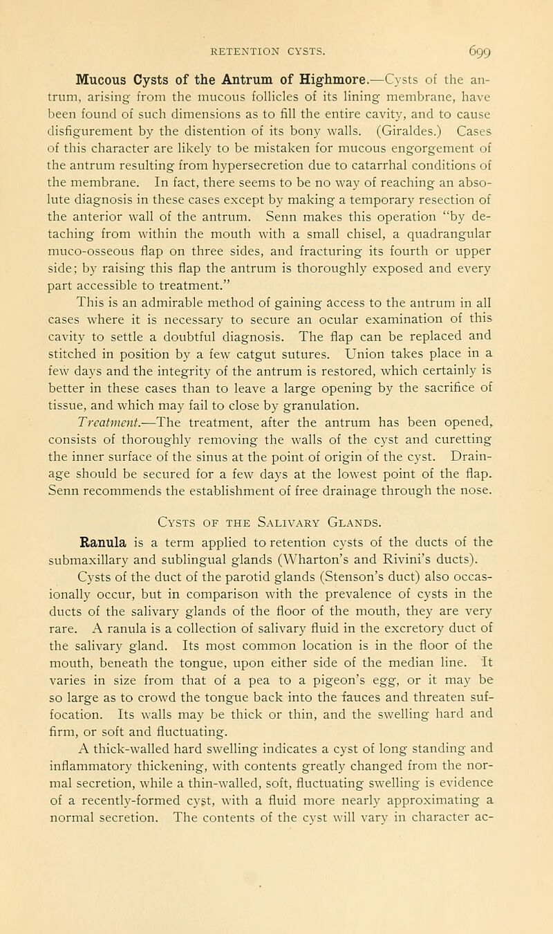 Mucous Cysts of the Antrum of Highmore.—Cysts of the an- trum, arising from the mucous folhcles of its hning membrane, have been found of such dimensions as to fill the entire cavity, and to cause disfigurement by the distention of its bony walls. (Giraldes.) Cases of this character are likely to be mistaken for mucous engorgement of the antrum resulting from hypersecretion due to catarrhal conditions of the membrane. In fact, there seems to be no way of reaching an abso- lute diagnosis in these cases except by making a temporary resection of the anterior wall of the antrum. Senn makes this operation by de- taching from within the mouth with a small chisel, a quadrangular muco-osseous flap on three sides, and fracturing its fourth or upper side; by raising this flap the antrum is thoroughly exposed and every part accessible to treatment. This is an admirable method of gaining access to the antrum in all cases where it is necessary to secure an ocular examination of this cavity to settle a doubtful diagnosis. The flap can be replaced and stitched in position by a few catgut sutures. Union takes place in a few days and the integrity of the antrum is restored, which certainly is better in these cases than to leave a large opening by the sacrifice of tissue, and which may fail to close by granulation. Treatment.—The treatment, after the antrum has been opened,, consists of thoroughly removing the walls of the cyst and curetting the inner surface of the sinus at the point of origin of the cyst. Drain- age should be secured for a few days at the lowest point of the flap. Senn recommends the establishment of free drainage through the nose. Cysts of the Salivary Glands. Ranula is a term applied to retention cysts of the ducts of the submaxillary and sublingual glands (Wharton's and Rivini's ducts). Cysts of the duct of the parotid glands (Stenson's duct) also occas- ionally occur, but in comparison with the prevalence of cysts in the ducts of the salivary glands of the floor of the mouth, they are very rare. A ranula is a collection of salivary fluid in the excretory duct of the salivary gland. Its most common location is in the floor of the mouth, beneath the tongue, upon either side of the median line. It varies in size from that of a pea to a pigeon's tgg, or it may be so large as to crowd the tongue back into the fauces and threaten suf- focation. Its walls may be thick or thin, and the swelling hard and firm, or soft and fluctuating. A thick-walled hard swelling indicates a cyst of long standing and inflammatory thickening, with contents greatly changed from the nor- mal secretion, while a thin-walled, soft, fluctuating swelling is evidence of a recently-formed cyst, with a fluid more nearly approximating a normal secretion. The contents of the cyst will vary in character ac-
