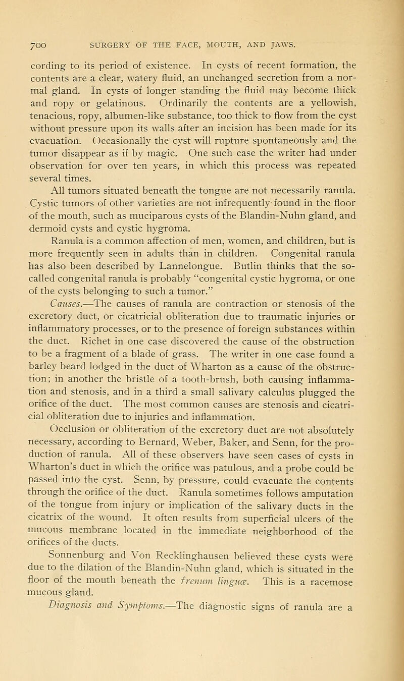 cording to its period of existence. In cysts of recent formation, the contents are a clear, watery fluid, an unchanged secretion from a nor- mal gland. In cysts of longer standing the fluid may become thick and ropy or gelatinous. Ordinarily the contents are a yellowish, tenacious, ropy, albumen-like substance, too thick to flow from the cyst without pressure upon its walls after an incision has been made for its evacuation. Occasionally the cyst will rupture spontaneously and the tumor disappear as if by magic. One such case the writer had under observation for over ten years, in which this process was repeated several times. All tumors situated beneath the tongue are not necessarily ranula. Cystic tumors of other varieties are not infrequently found in the floor of the mouth, such as muciparous cysts of the Blandin-Nuhn gland, and dermoid cysts and cystic hygroma. Ranula is a common affection of men, women, and children, btit is more frequently seen in adults than in children. Congenital ranula has also been described by Lannelongue. Butlin thinks that the so- called congenital ranula is probably congenital cystic h3'groma, or one of the cysts belonging to such a tumor. Causes.—The causes of ranula are contraction or stenosis of the excretory duct, or cicatricial obliteration due to traumatic injuries or inflammatory processes, or to the presence of foreign substances within the duct. Richet in one case discovered the cause of the obstruction to be a fragment of a blade of grass. The writer in one case found a barley beard lodged in the duct of Wharton as a cause of the obstruc- tion; in another the bristle of a tooth-brush, both causing inflamma- tion and stenosis, and in a third a small salivary calculus plugged the orifice of the duct. The most common causes are stenosis and cicatri- cial obliteration due to injuries and inflammation. Occlusion or obliteration of the excretory duct are not absolutelv necessary, according to Bernard, Weber, Baker, and Senn, for the pro- duction of ranula. All of these observers have seen cases of cysts in Wharton's duct in which the orifice was patulous, and a probe could be passed into the cyst. Senn, by pressure, could evacuate the contents through the orifice of the duct. Ranula sometimes follows amputation of the tongue from injury or implication of the salivary ducts in the cicatrix of the wound. It often results from superficial ulcers of the mucous membrane located in the immediate neighborhood of the orifices of the ducts. Sonnenburg and Von Recklinghausen believed these cysts were due to the dilation of the Blandin-Nuhn gland, which is situated in the floor of the mouth beneath the fraiiim lingncc. This is a racemose mucous gland. Diagnosis and Syiiipfoms.—The diagnostic signs of ranula are a