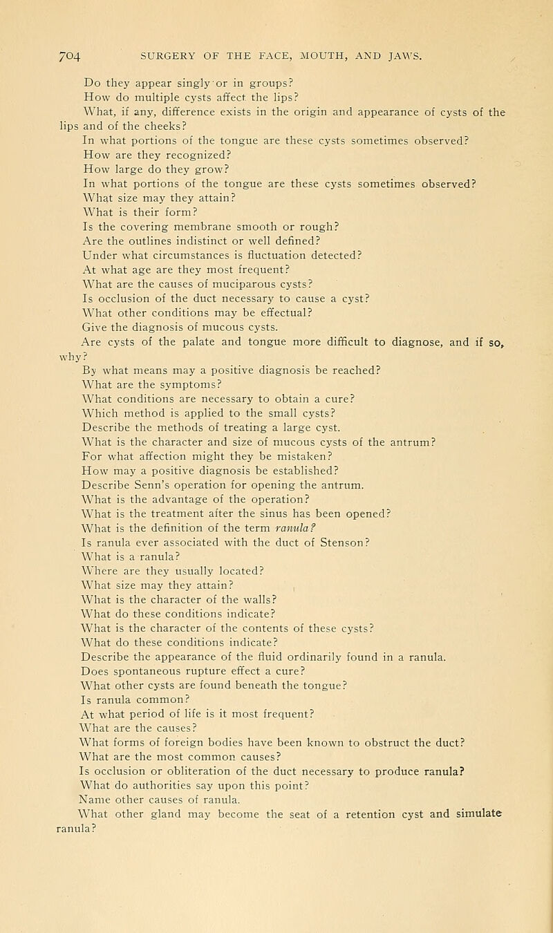 Do they appear singly or in groups? How do multiple cysts affect the lips? What, if any, difference exists in the origin and appearance of cysts of the lips and of the cheeks? In what portions of the tongue are these cysts sometimes observed? How are they recognized? How large do they grow? In what portions of the tongue are these cysts sometimes observed? What size may they attain? What is their form? Is the covering membrane smooth or rough? Are the outlines indistinct or well defined? Under what circumstances is fluctuation detected? At what age are they most frequent? What are the causes of muciparous cysts? Is occlusion of the duct necessary to cause a cyst? What other conditions may be effectual? Give the diagnosis of mucous cysts. Are cysts of the palate and tongue more difficult to diagnose, and if so, why? By what means may a positive diagnosis be reached? What are the symptoms? What conditions are necessary to obtain a cure? Which method is applied to the small cysts? Describe the methods of treating a large cyst. What is the character and size of mucous cysts of the antrum? For what affection might tbey be mistaken? How may a positive diagnosis be established? Describe Senn's operation for opening the antrum. What is the advantage of the operation? What is the treatment after the sinus has been opened? What is the definition of the term ranulaf Is ranula ever associated with the duct of Stenson? What is a ranula? Where are they usually located? What size may they attain? What is the character of the walls? What do these conditions indicate? What is the character of the contents of these cysts? What do these conditions indicate? Describe the appearance of the fluid ordinarily found in a ranula. Does spontaneous rupture effect a cure? What other cysts are found beneath the tongue? Is ranula common? At what period of life is it most frequent? What are the causes? What forms of foreign bodies have been known to obstruct the duct? What are the most common causes? Is occlusion or obliteration of the duct necessary to produce ranula? What do authorities say upon this point? Name other causes of ranula. What other gland may become the seat of a retention cyst and simulate ranula?