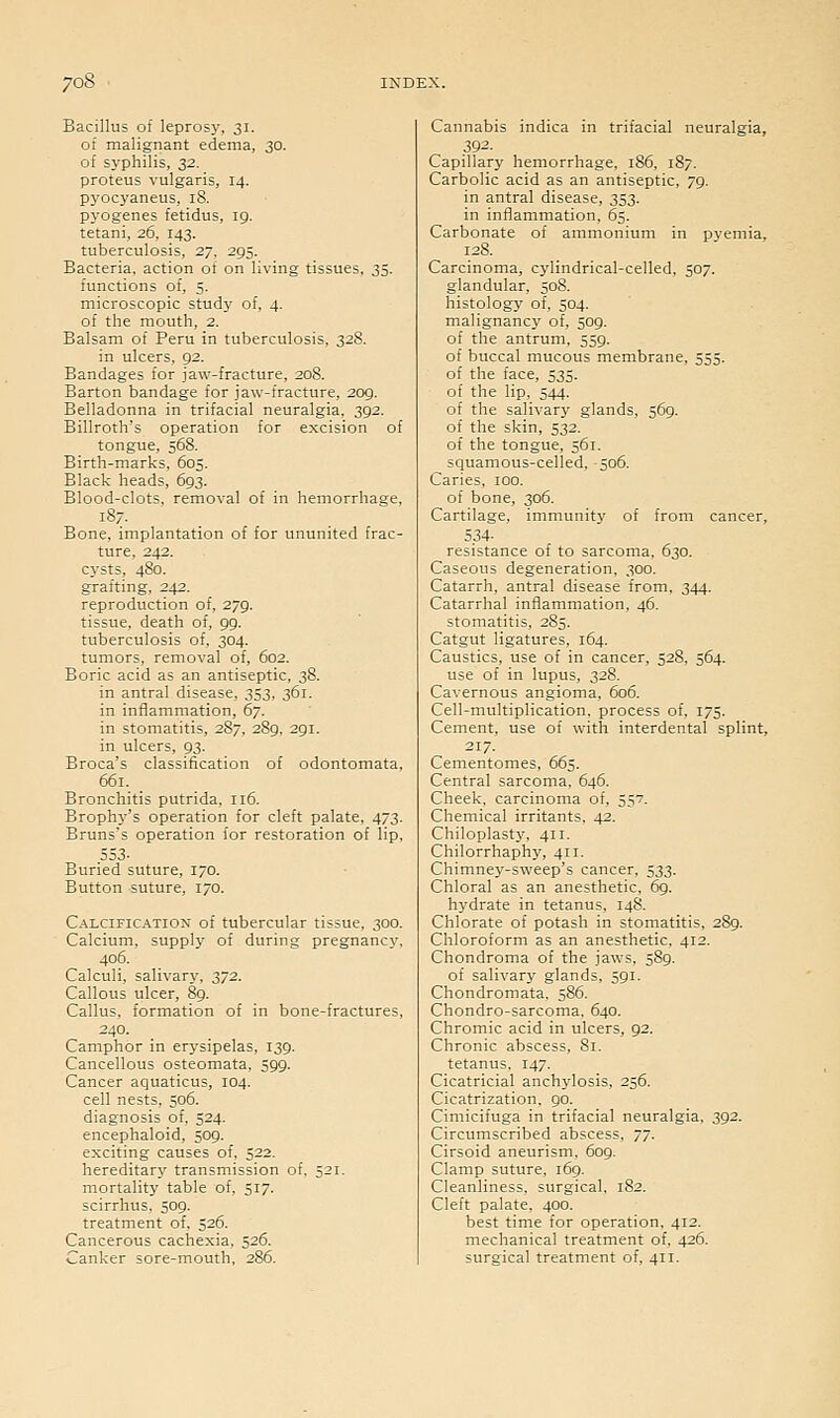 Bacillus of leprosy, 31. of malignant edema, 30. of sj'philis, 32. proteus vulgaris, 14. pyocyaneus, 18. pyogenes fetidus, 19. tetani, 26, 143. tuberculosis, 27. 295. Bacteria, action of on living tissues, 33. functions of, 5. microscopic studj' of, 4. of the mouth, 2. Balsam of Peru in tuberculosis, 328. in ulcers, 92. Bandages for jaw-fracture, 208. Barton bandage for jaw-fracture, 209. Belladonna in trifacial neuralgia, 392. Billroth's operation for excision of tongue, 568. Birth-marks, 605. Black heads, 693. Blood-clots, removal of in hemorrhage, 187. Bone, implantation of for ununited frac- ture, 242. cysts, 480. grafting, 242. reproduction of, 279. tissue, death of, 99. tuberculosis of, 304. tumors, removal of, 602. Boric acid as an antiseptic, 38. in antral disease, 353, 361. in inflammation, 67. in stomatitis, 287, 289, 291. in ulcers, 93. Broca's classification of odontomata, 661. Bronchitis putrida, 116. Brophy's operation for cleft palate, 473. Bruns's operation for restoration of lip, 553- Buried suture, 170. Button suture, 170. Calcification of tubercular tissue, 300. Calcium, supply of during pregnancy, 406. Calculi, salivary, 372. Callous ulcer, 89. Callus, formation of in bone-fractures, 240. Camphor in erysipelas, 139. Cancellous osteomata, 599. Cancer aquaticus, 104. cell nests, 506. diagnosis of, 524. encephaloid, 509. exciting causes of, 522. hereditary transmission of, 521. mortality table of, 517. scirrhus, 509. treatment of, 526. Cancerous cachexia, 526. Canker sore-mouth, 286. Cannabis indica in trifacial neuralgia, 392- Capillary hemorrhage, 186, 187. Carbolic acid as an antiseptic, 79. in antral disease, 353. in inflammation, 65. Carbonate of ammonium in pyemia, 128. Carcinoma, cylindrical-celled, 507. glandular, 508. histology of, 504. malignancy of, 509. of the antrum. 559. of buccal mucous membrane, 555. of the face, 535. of the lip, 544. of the salivary glands, 569. of the skin, 532. of the tongue, 561. squamous-celled, 506. Caries, 100. of bone, 306. Cartilage, immunity of from cancer, 534- resistance of to sarcoma, 630. Caseous degeneration, 300. Catarrh, antral disease from, 344. Catarrhal inflammation, 46. stomatitis, 285. Catgut ligatures, 164. Caustics, use of in cancer, 528, 564. use of in lupus, 328. Cavernous angioma, 606. Cell-multiplication, process of, 175. Cement, use of with interdental splint, 217. Cementomes, 665. Central sarcoma, 646. Cheek, carcinoma of, 557. Chemical irritants. 42. Chiloplast}% 411. Chilorrhaphy, 411. Chimney-sweep's cancer, 533. Chloral as an anesthetic, 69. hydrate in tetanus, 148. Chlorate of potash in stomatitis, 289. Chloroform as an anesthetic, 412. Chondroma of the jaws, 589. of salivary glands, 591. Chondromata, 586. Chondro-sarcoma. 640. Chromic acid in ulcers, 92. Chronic abscess, 81. tetanus, 147. Cicatricial anchylosis, 256. Cicatrization. 90. Cimicifuga in trifacial neuralgia. 392. Circumscribed abscess, TJ. Cirsoid aneurism. 609. Clamp suture, 169. Cleanliness, surgical. 182. Cleft palate, 400. best time for operation, 412. mechanical treatment of, 426. surgical treatment of, 411.