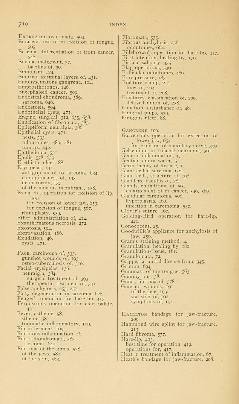 Eburnated osteomata, 594. Ecraseur, use of in excision of tongue. 565. Eczema, differentiation of from cancer, 548. Edema, malignant, TJ. bacillus of, 30. Embolism, 124. Embryo, germinal laj'ers of, 431. Emphysematous gangrene, 104. Emprosthotonos, 146. Encephaloid cancer, 509. Endosteal chondroma, 589. sarcoma, 646. Endostosis, 594. Endothelial cysts, 471. Engine, surgical, 312, 655, 658. Enucleation of fibromata, 583. Epileptiform neuralgia. 386. Epithelial cysts, 471. nests, 533. odontomes, 480, 481. tumors, 442. Epithelioma, 531. Epulis, 578, 639. Erethistic ulcer, 88. Erysipelas, 131. antagonism of to sarcoma. 634. contagiousness of, 133. neonatorum, 137. of the mucous membrane, 138. Esmarch's operation for excision of lip, 551- for excision of lower jaw, 653. for excision of tongue, 567. rhinoplasty. 539. Ether, administration of, 414. Exanthematous necrosis. 272. Exostosis, 594. Extravasation, 186. Exudation. 46. cysts. 471. Face, carcinoma of, 535. gunshot wounds of. 193. osteo-tuberculosis of. 310. Facial er3'sipelas. 136. neuralgia. 384. surgical treatment of. 393. therapeutic treatment of, 391. False anchylosis, 255, 257. Fatty degeneration in sarcoma, 628. Fenger's operation for hare-lip, 417. Fergusson's operation for cleft palate, 421. Fever, asthenic, 58. sthenic, 58. traumatic inflammatory, log. Fibrin-ferment, 109. Fibrinous inflammation. 46. Fibro-chondromata, 587. -sarcoma. 640. Fibroma of the gums, 578. of the jaws, 580. of the skin, 583. Fibromata, 575. Fibrous anchylosis, 256. odontomes, 664. Fillebrown's operation for hare-lip. 417. First intention, healing \>\, 179. Fistula, salivary, 375. Flap operations, 539. Follicular odontomes, 489. Forcipressure,. 187. Fracture clamp, 214. lines of, 204. treatment of, 208. Fractures, classification of. 200. delaj-ed union of, 238. Function, disturbance of, 48. Fungoid pulps, 579. Fungous ulcer, 88. Gangrene, 100. Garretson's operation for exsection of lower jaw, 654. for excision of maxillary nerve, 396. Gelsemium in trifacial neuralgia. 391. General inflammation, 47. Gentian anilin water, 5. Germ theorj' of disease, i. Giant-celled sarcoma. 622. Giant cells, structure of, 298. Glanders, bacillus of, 28. Glands, chondroma of, ^91. enlargement of in cancer, 546, 560. Glandular carcinoma, 508. hyperplasias, 460. infection in carcinoma, 537. Glover's suture, 167. Golding-Bird operation for hare-lip. 421. Gonococcus, 25. Goodwillie's appliance for anchylosis of jaw, 259. Gram's staining method, 4. Granulation, healing by, 180. Granulation-tissue, 181. Granulomata, 72. Grippe, la, antral disease from, 345. Grutum, 694. Gummata of the tongue. 563. Gummy pus, 58. Gums, fibroma of, 578. Gunshot wounds. 191. of the face, 193. statistics of, 192. symptoms of, 194. Hamilton bandage for jaw-fracture, 209. Hammond wire splint for jaw-fracture, 213. Hard fibroma, 577. Hare-lip, 403. best time for operation, 419. operations for, 417. Heat in treatment of inflammation, 67. Heath's bandage for jaw-fracture. 208.