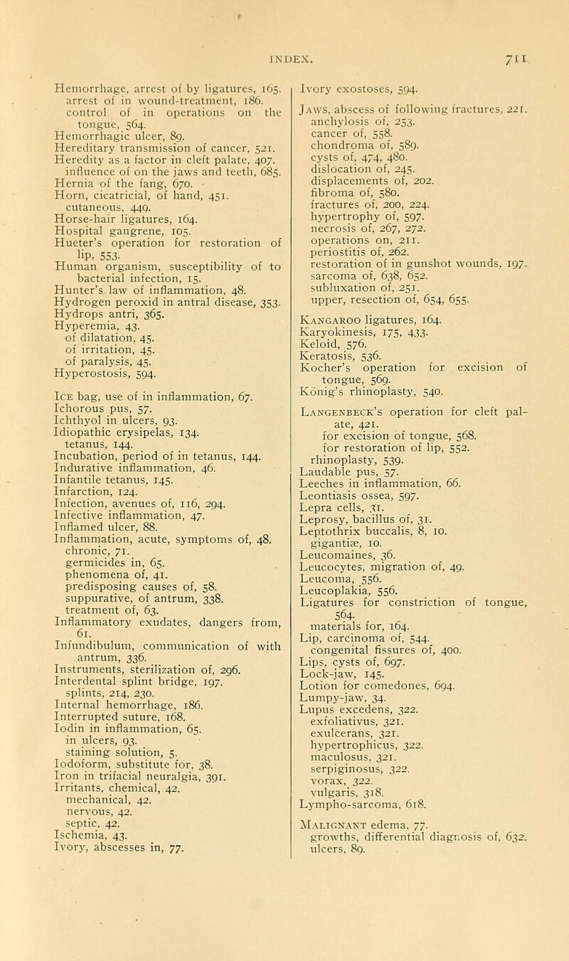 Hemorrhage, arrest of by ligatures, 165. arrest of in wound-treatment, 186. control of in operations on the tongue, 564. Hemorrhagic ulcer, 89. Hereditary transmission of cancer, 521. Heredity as a factor in cleft palate, 407. influence of on the jaws and teeth, 685. Hernia of the fang, 670. Horn, cicatricial, of hand, 451. cutaneous, 440. Horse-hair ligatures, 164. Hospital gangrene, 105. Hueter's operation for restoration of lip, 553- Human organism, susceptibility of to bacterial infection, 15. Hunter's law of inflammation, 48. Hydrogen peroxid in antral disease, 353. Hydrops antri, 365. Hyperemia, 43. of dilatation, 45. of irritation, 45. of paralysis, 45. Hyperostosis, 594. Ice bag, use of in inflammation, 67. Ichorous pus, 57. Ichthyol in ulcers, 93. Idiopathic erysipelas, 134. tetanus, 144. Incubation, period of in tetanus, 144. Indurative inflammation, 46. Infantile tetanus, 145. Infarction, 124. Infection, avenues of, 116, 294. Infective inflammation, 47. Inflamed ulcer, 88. Inflammation, acute, symptoms of, 48. chronic, 71. germicides in, 65. phenomena of, 41. predisposing causes of, 58. suppurative, of antrum, 338. treatment of, 63. Inflammatory exudates, dangers from, 61. Infundibulum, communication of with antrum, 336. Instruments, sterilization of, 296. Interdental splint bridge, 197. splints, 214, 230. Internal hemorrhage, 186. Interrupted suture, 168. lodin in inflammation, 65. in ulcers, 93. staining solution, 5. Iodoform, substitute for, 38. Iron in trifacial neuralgia, 391. Irritants, chemical, 42. mechanical, 42. nervous, 42. septic, 42. Ischemia, 43. Ivory, abscesses in, 77. Ivory exostoses, 594. Jaws, abscess of following fractures, 221. anchylosis of, 253. cancer of, 558. chondroma of, 589. cysts of, 474, 480. dislocation of, 245. displacements of, 202. fibroma of, 580. fractures of. 200, 224. hypertrophy of, 597. necrosis of, 267, 272. operations on, 211. periostitis of, 262. restoration of in gunshot wounds, 197. sarcoma of, 638, 652. subluxation of, 251. upper, resection of, 654, 655. Kangaroo ligatures, 164. Karyokinesis, 175, 433. Keloid, 576. Keratosis, 536. Kocher's operation for excision of tongue, 569. Konig's rhinoplasty, 540. Langenbeck's operation for cleft pal- ate, 421. for excision of tongue, 568. for restoration of lip, 552. rhinoplasty, 539. Laudable pus, 57. Leeches in inflammation, 66. Leontiasis ossea, 597. Lepra cells, 31. Leprosy, bacillus of, 31. Leptothrix buccalis, 8, 10. gigantic, 10. Leucomaines, 36. Leucocytes, migration of, 49. Leucoma, 556. Leucoplakia, 556. Ligatures for constriction of tongue, 564- materials for, 164. Lip, carcinoma of, 544. congenital fissures of, 400. Lips, cysts of, 697. Lock-jaw, 145. Lotion for comedones, 694. Lumpy-jaw, 34. Lupus excedens, 322. exfoliativus, 321. exulcerans, 321. hypertrophicus, 322. maculosus. 321. serpiginosus, 322. vorax, 322. vulgaris. 318. Lympho-sarcoma, 618. Malignant edema. 77. growths, diiTerential diagnosis of, 632. ulcers, 89.