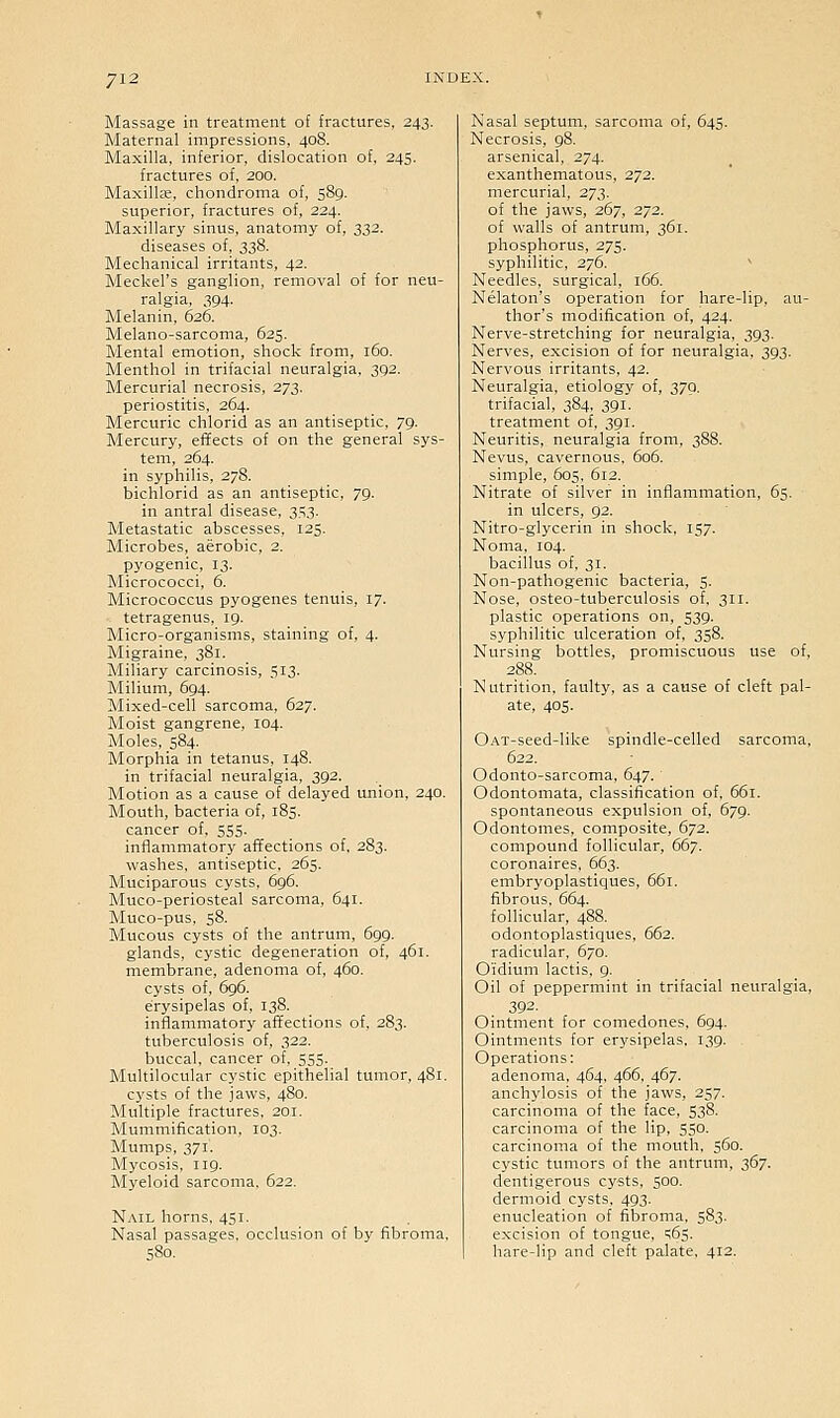 Massage in treatment of fractures, 243. Maternal impressions, 408. Maxilla, inferior, dislocation of, 245, fractures of, 200. Maxilte, chondroma of, 589. superior, fractures of, 224. Maxillary sinus, anatomy of, 332. diseases of, 338. Mechanical irritants, 42. Meckel's ganglion, removal of for neu- ralgia, 394- Melanin, 626. Melano-sarcoma, 625. Mental emotion, shock from, 160. Menthol in trifacial neuralgia, 392. Mercurial necrosis, 273. periostitis, 264. Mercuric chlorid as an antiseptic, 79. Mercury, effects of on the general sys- tem, 264. in syphilis, 278. bichlorid as an antiseptic, 79. in antral disease, 353. Metastatic abscesses, 125. Microbes, aerobic, 2. pyogenic, 13. Micrococci, 6. Micrococcus pyogenes tenuis, 17. tetragenus, 19. Micro-organisms, staining of, 4. Migraine, 381. Miliary carcinosis, 513. Milium, 694. Mixed-cell sarcoma, 627. Moist gangrene, 104. Moles, 584. Morphia in tetanus. 148. in trifacial neuralgia, 392. Motion as a cause of delayed union, 240. Mouth, bacteria of, 185. cancer of, 555. inflammatory affections of, 283. washes, antiseptic, 265. Muciparous cysts, 696. Muco-periosteal sarcoma, 641. Muco-pus, 58. Mucous cysts of the antrum, 699. glands, cystic degeneration of, 461. membrane, adenoma of, 460. cysts of, 696. erysipelas of, 138. inflammatory affections of, 283. tuberculosis of, 322. buccal, cancer of, 555. Multilocular cystic epithelial tumor, 481. cysts of the jaws, 480. Multiple fractures, 201. Mummification, 103. Mumps, 371. Mycosis, 119. Myeloid sarcoma. 622. Nail horns, 451. Nasal passages, occlusion of by fibroma. Nasal septum, sarcoma of, 645. Necrosis, 98. arsenical, 274. exanthematous, 272. mercurial, 273. of the jaws, 267, 272. of walls of antrum, 361. phosphorus, 275. syphilitic, 276.  Needles, surgical, 166. Nelaton's operation for hare-lip, au- thor's modification of, 424. Nerve-stretching for neuralgia, 393. Nerves, excision of for neuralgia, 393. Nervous irritants, 42. Neuralgia, etiology of, 279- trifacial, 384, 391. treatment of, 391. Neuritis, neuralgia from, 388. Nevus, cavernous. 606. simple, 605. 612. Nitrate of silver in inflammation, 65. in ulcers, 92. Nitro-glycerin in shock. 157. Noma, 104. bacillus of. 31. Non-pathogenic bacteria, 5. Nose, osteo-tuberculosis of. 311. plastic operations on, 539. syphilitic ulceration of, 358. Nursing bottles, promiscuous use of, 288. Nutrition, faulty, as a cause of cleft pal- ate, 405. OAT-seed-like spindle-celled sarcoma, 622. Odonto-sarcoma, 647. Odontomata, classification of, 661. spontaneous expulsion of, 679. Odontomes, composite, 672. compound follicular, 667. coronaires, 663. embryoplastiques, 661. fibrous. 664. follicular, 488. odontoplastiques, 662. radicular. 670. Oidium lactis. g. Oil of peppermint in trifacial neuralgia, 392- Ointment for comedones. 694. Ointments for erysipelas, 139. Operations: adenoma, 464, 466, 467. anchylosis of the jaws, 257. carcinoma of the face, 538. carcinoma of the lip, 550. carcinoma of the mouth. 560. cystic tumors of the antrum, 367. dentigerous cysts, 500. dermoid cysts. 493. enucleation of fibroma. 583. excision of tongue, ;6s. hare-lip and cleft palate. 412.