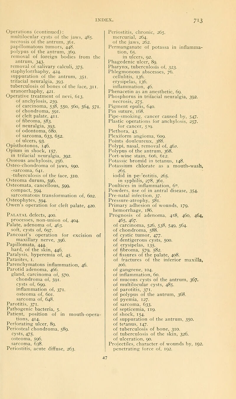 7^i Operations (continued): nniltiiocular cysts of tlic jaws, 485. necrosis of the antrum, 361. papillomatous tumors, 448. polj-pus of the antrum, 369. removal of foreign bodies from the antrum, 343. removal of salivary calculi, 375. staphylorrhaphy, 424. suppuration of the antrum, 351. trifacial neuralgia. 293- tuberculosis of bones of the face, 311. uranorrhaphy, 421. Operative treatment of nevi, 613. of anchylosis, 259. of carcinoma, 538, 550, 560, 564, 571. of chondroma, 591. of cleft palate, 411. of fibroma, 583. of neuralgia, 393. of odontoma. 680. of sarcoma, 622, 652. of ulcers, 93. Opisthotonos, 146. Opium in shock, 157. in trifacial neuralgia, 392. Osseous anchylosis, 256. Osteo-chondroma of javv'S, 590. -sarcoma, 641. -tuberculosis of the face, 310. Osteoma durum, 596. Osteomata. cancellous, 599. compact, 594. sarcomatous transformation of, 602. Osteophytes, 594. Owen's operation for cleft palate, 420. Palatal defects, 400. processes, non-union of, 404. Palate, adenoma of, 463. soft, cysts of, 697. Pancoast's operation for excision of maxillary nerve, 396. Papillomata, 444. hard, of the skin, 446. Paralysis, hyperemia of, 45. Parasites, i. Parenchymatous inflainmation, 46. Parotid adenoma, 466. gland, carcinoma of, 570. chondroma of, 591. cysts of, 699. inflammation of, 371. osteoma of, 601. sarcoma of, 648. Parotitis, 371. Pathogenic bacteria, 5. Patient, position of in mouth-opera- tions, 414. Perforating ulcer, 89. Periosteal chondroma. 589. cysts. 475. osteoma. 596. sarcoma, 638. Periostitis, acute diffuse, 263. Periostitis, chronic, 265. mercurial, 264. of the jaws, 262. Permanganate of potassa in infiamina- tion, 65. in ulcers, 92. Phagedenic ulcer, 89. Pharynx, tuberculosis of. 223- Phlegmonous abscesses, 76. cellulitis, 136. erysipelas, 136. inflammation, 46. Phenacetin as an anesthetic, 6g. Phosphorus in trifacial neuralgia, 392. necrosis, 275. Pigment epulis, 64a. Pin suture, 168. Pipe-smoking, cancer caused by. S47- Plastic operations for anchylosis, 257. for cancer, 5^9. Plethora, 43. Plexiform angioma, 609. Points douleureux. 388. Polypi, nasal, removal of, 46/I. Polypus of the antrum, 368. Port-wine stain, 606, 612. Potassic bromid in tetanus, 148. Potassium chlorate as a mouth-wash, 265: iodid in pei 'ostitis, 265. in syphilis, 278. 361. Poultices in inflammation, 6''. Powders, use of in antral disease, 354. Pre-natal infection. 27- Pressure-atrophy, 581. Primary adhesion of wounds. 179. hemorrhage. 186. Prognosis of adenoma. 4=8. 460. 464, 465. 467- of carcinoma, 526, 538, 549. 564. of chondroma, 588. of cystic tumor, 477. of dentigerous cysts, 500. of erysipelas, 135. of fibroma, 579, 582. of fissures of the palate, 408. of fractures of the inferior maxilla, 206. of gangrene. 104. of inflammation, 60. of mucous cysts of the antrum, 367. of multilocular cysts, 485. of parotitis. 371. of polypus of the antrum, 368. of pyemia, 127. of sarcoma. 633. of septicemia, 119. of shock, 154. of suppuration of the antrum, 350. of tetanus, 147. of tuberculosis of bone, 310. of tuberculosis of the skin, 326. of ulceration. 90. Projectiles, character of wounds by, 192. penetrating force of. 192.