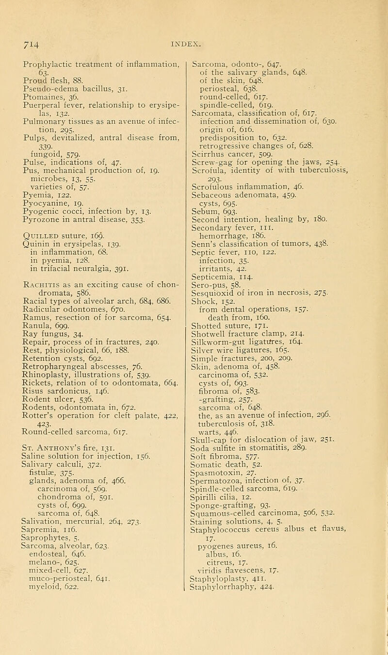 Prophylactic treatment of inflammation, 63. Proud flesh, 88. Pseudo-edema bacillus, 31. Ptomaines, 36. Puerperal fever, relationship to erysipe- las, 132. Pulmonary tissues as an avenue of infec- tion, 295. Pulps, devitalized, antral disease from, 339- fungoid, 579. Pulse, indications of, 47. Pus, mechanical production of, 19. microbes, 13, 55. varieties of, $7- Pyemia, 122. Pyocyanine, 19. Pyogenic cocci, infection by, 13. Pyrozone in antral disease, 353. Quilled suture, 169. Quinin in erysipelas, 139. in inflammation, 68. in pyemia, 128. in trifacial neuralgia, 391. Rachitis as an exciting cause of chon- dromata, 586. Racial types of alveolar arch, 684, 686. Radicular odontomes, 670. Ramus, resection of for sarcoma, 654. Ranula, 699. Ray fungus, 34. Repair, process of in fractures, 240. Rest, physiological, 66, 188. Retention cysts, 692. Retropharyngeal abscesses, y6. Rhinoplasty, illustrations of, 539. Rickets, relation of to odontomata, 664. Risus sardonicus. 146. Rodent ulcer, 536. Rodents, odontomata in, 672. Rotter's operation for cleft palate, 422, 423- Round-celled sarcoma, 617. St. Anthony's fire, 131. Saline solution for injection, 156. Salivary calculi, 372. fistulce, 375. glands, adenoma of, 466. carcinoma of, 569. chondroma of, 591. cysts of, 699. sarcoma of, 648. Salivation, mercurial, 264, 273. Sapremia, 116. Saprophytes, 5. Sarcoma, alveolar, 623. endosteal, 646. melano-, 625. mixed-cell. 627. muco-periosteal, 641. myeloid, 622. Sarcoma, odonto-, 647. of the salivary glands, 648. of the skin, 648. periosteal, 638. round-celled, 617. spindle-celled, 619. Sarcomata, classification of, 617. infection and dissemination of, 630. origin of, 616. predisposition to, 632. retrogressive changes of, 628. Scirrhus cancer, 509. Screw-gag for opening the jaws, 254. Scrofula, identity of with tuberculosis, 293- Scrofulous inflammation, 46. Sebaceous adenomata, 459. cysts, 695. Sebum, 693. Second intention, healing by, 180. Secondary fever, iii. hemorrhage, 186. Senn's classification of tumors, 438. Septic fever, no, 122. infection, 35. irritants, 42. Septicemia, 114. Sero-pus, 58. Sesquioxid of iron in necrosis, 275. Shock, 152. from dental operations, 157. death from, 160. Shotted suture, 171. Shotwell fracture clamp, 214. Silkworm-gut ligatifres, 164. Silver wire ligatures, 165. Simple fractures, 200, 209. Skin, adenoma of, 458. carcinoma of, 532. cysts of, 693. fibroma of, 583. -grafting, 257. sarcoma of, 648. the, as an avenue of infection, 296. tuberculosis of, 318. warts, 446. Skull-cap for dislocation of jaw, 251. Soda sulfite in stomatitis, 289. Soft fibroma, 577. Somatic death, 52. Spasmotoxin, 27. Spermatozoa, infection of, Z7- Spindle-celled sarcoma, 619. Spirilli cilia, 12. Sponge-grafting, 93. Squamous-celled carcinoma, 506, 532. Staining solutions, 4, 5. Staphylococcus cereus albus et flavus, pyogenes aureus, 16. albus, 16. citreus, 17. viridis flavescens, l. Staphyloplasty, 411. Staphylorrhaph}', 424.