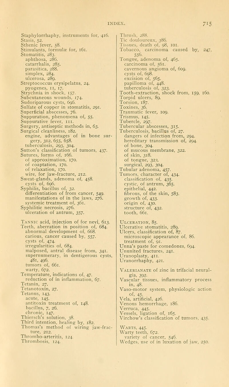 Staphylorrhaphy, instruments for, 416. Stasis, 52. Sthenic fever, 58. Stimulants, formulx for, 161. Stomatitis, 283. aphthosa, 286. catarrhalis, 285. parasitica, 288. simplex, 284. ulcerosa, 289. Streptococcus erysipelatus, 24. pyogenes, 11, 17. Strychnia in shock, 157. Subcutaneous wounds. 174. Sudoriparous cysts, 696. Sulfate of copper in stomatitis, 291. Superficial abscesses, 76. Suppuration, phenomena of, 55. Suppurative fever, iii. Surgery, antiseptic methods in, 63. Surgical cleanliness, 182. engine, advantages of in bone sur- gery, 312, 655, 658. tuberculosis, 293, 304. Sutton's classification of tumors. 437. Sutures, forms of. 166. of approximation, 170. of coaptation, 170. of relaxation, 170. wire, for jaw-fracture, 212. Sweat-glands, adenoma of, 458. cysts of, 696. Syphilis, bacillus of, 32. differentiation of from cancer, 549, manifestations of in the jaws, 276. systemic treatment of, 361. Syphilitic necrosis, 276. ulceration of antrum, 357. Tannic acid, injection of for nevi, 613. Teeth, aberration in position of, 684. abnormal development of, 668. carious, cancer caused by, 557. cysts of. 474. irregularities of, 684. malposed, antral disease from, 341. supernumerary, in dentigerous cysts, 481, 496. tumors of, 661. warty, 672. Temperature, indications of, 47. reduction of in inflammation, 67. Tetanin, 27. Tetanotoxin, 27. Tetanus. 143. acute, 145. antitoxin treatment of, 148. bacillus, 7, 26. chronic, 147. Thiersch's solution, 38. Third intention, healing by, 182. Thomas's method of wiring jaw-frac- ture. 212. Thrombo-arteritis, 124. Thrombosis, 124. Thrush. 288. Tic douloureux. 386. Tissues, death of, 98, loi. Tobacco, carcinoma caused by, 247, 556. Tongue, adenoma of, 465. carcinoma of, 561. cavernous angioma of, 609. cysts of, 698. excision of, 565. papilloma of, 448. tuberculosis of, 323. Tooth-extraction, shock from, 159, 160. Torpid ulcers, 89. Torsion, 187. Toxines, 36. Traumatic fever, 109. Trismus, 145. Tubercle, 297. Tubercular abscesses, 315. Tuberculosis, bacillus of, 27. dangers of infection from, 294. hereditary transmission of, 294. of bone, 304. of mucous membrane, 322. of skin, 318. of tongue, 323. surgical, 293. 304. Tubular adenoma, 457. Tumors, character of, 434. classification of. 435. cystic, of antrum, 365. epithelial, 442. fibrous, of the skin, 583. growth of, 433. origin of, 430. structure of, 432. tooth, 661. Ulceration, 85. Ulcerative stomatitis, 289. Ulcers, classification of, 87. microscopic appearance of, 86. treatment of, 91. Unna's paste for comedones, 694. Ununited fractures. 241. Uranoplasty, 411. Uranorrhaphy, 421. Valerianate of zinc in trifacial neural- gia, 392. Vascular tissues, inflammatory process in, 48. Vaso-motor system, physiologic action of, 45- Vela, artificial, 426. Venous hemorrhage, 1S6. Verruca. 445. Vessels, ligation of, 165. Virchow's classification of tumors. 433. Warts, 445. Warty teeth. 672. variety of cancer, 546. U'edges. use of in luxation of jaw. 250.