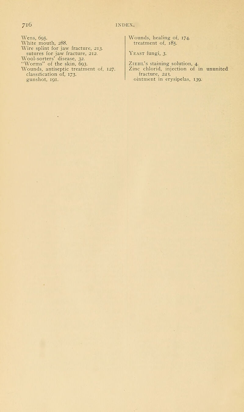 Wens, 695. White mouth, 288. Wire splint for jaw fracture, 213. sutures for jaw fracture, 212. Wool-sorters' disease, 32. Worms of the skin, 693. Wounds, antiseptic treatment of, 127. classification of, 173. gunshot, 191. Wounds, healing of, 174. treatment of, 185. Yeast fungi, 3. Ziehl's staining solution, 4. Zinc chlorid, injection of in ununited fracture, 24^. ointment in erysipelas, 139.