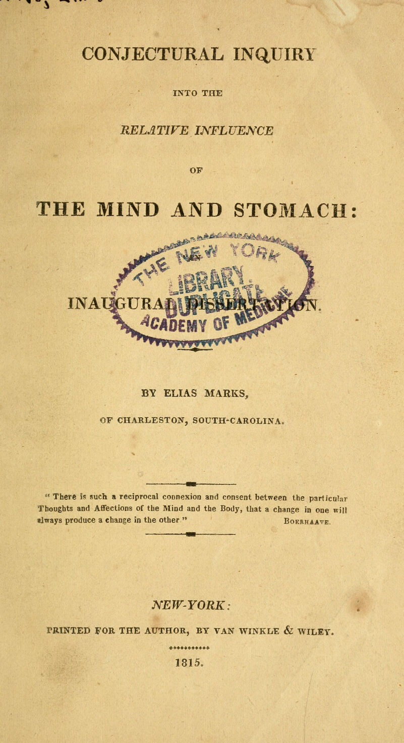 CONJECTURAL INQUIRY INTO THE RELATIVE INFLUENCE OF THE MIND AND STOMACI .ifeURAr BY ELIAS MARKS, OF CHARLESTON, SOUTH-CAROLINA.  There is such a reciprocal connexion and consent between the particular Thoughts and Affections of the Mind and the Body, that a change in one will tlways produce a change in the other  Bokrhaave NEWYORK: TRINTED FOR THE AUTHOR, BY VAN WINKLE & WILEY. «.*♦♦♦«.♦♦♦** 1815.