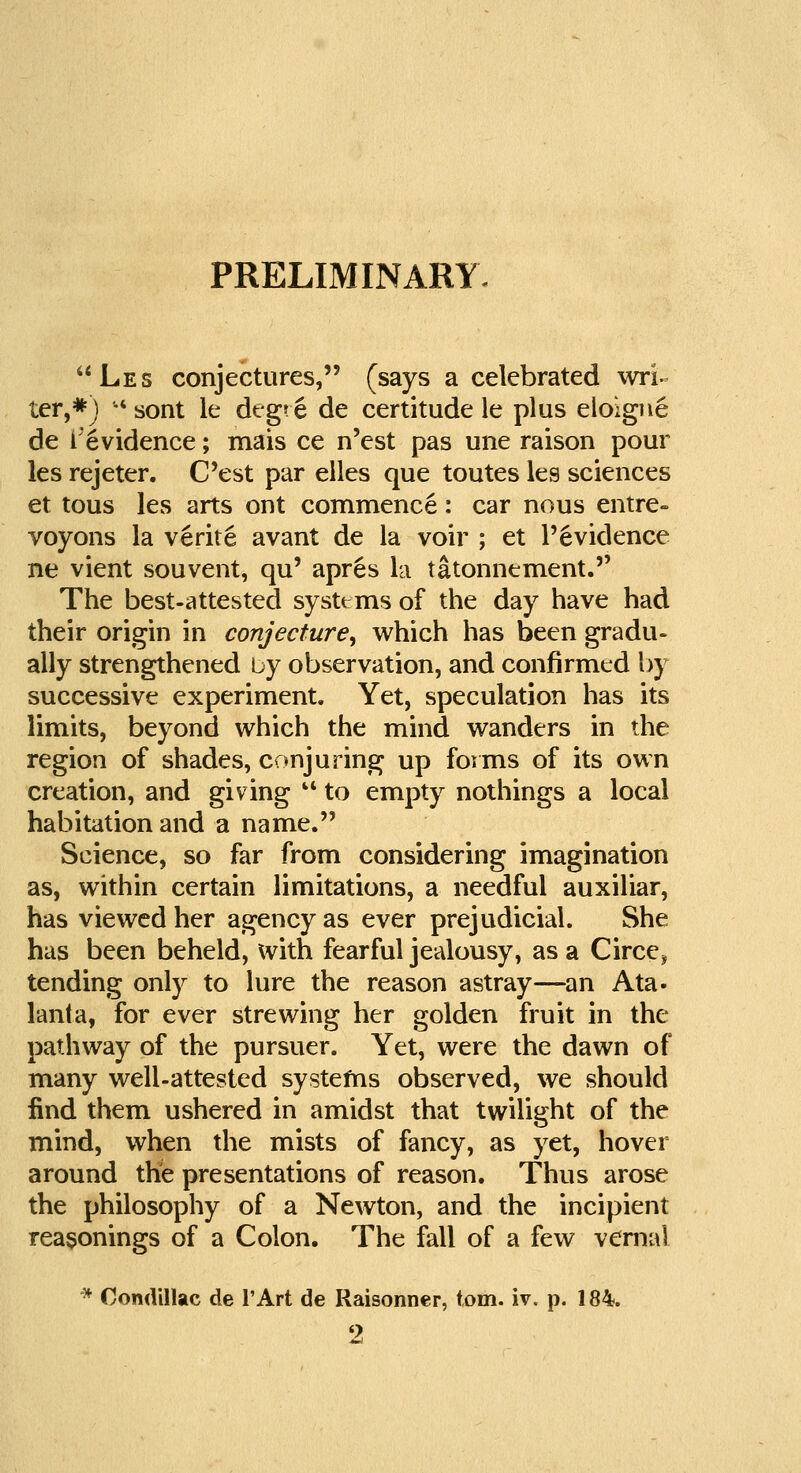 PRELIMINARY Les conjectures, (says a celebrated wri- ter,*) •' sont le degre de certitude le plus eloigne de Levidence; mais ce n'est pas une raison pour les rejeter. C'est par elles que toutes les sciences et tous les arts out commence: car nous entre- voyons la verite avant de la voir ; et l'6vidence ne vient souvent, qu' apres la tatonnement. The best-attested systems of the day have had their origin in conjecture, which has been gradu- ally strengthened by observation, and confirmed by successive experiment. Yet, speculation has its limits, beyond which the mind wanders in the region of shades, conjuring up forms of its own creation, and giving  to empty nothings a local habitation and a name. Science, so far from considering imagination as, within certain limitations, a needful auxiliar, has viewed her agency as ever prejudicial. She has been beheld, with fearful jealousy, as a Circe* tending only to lure the reason astray—an Ata- lanla, for ever strewing her golden fruit in the pathway of the pursuer. Yet, were the dawn of many well-attested systems observed, we should find them ushered in amidst that twilight of the mind, when the mists of fancy, as yet, hover around the presentations of reason. Thus arose the philosophy of a Newton, and the incipient reasonings of a Colon. The fall of a few venial * Oondillac de l'Art de Raisonner, torn, iv, p. 184. 2